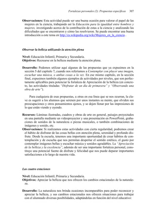 Fortalezas personales (2). Propuestas específicas 307
Observaciones: Esta actividad puede ser una buena ocasión para valorar el papel de las
mujeres en la ciencia, trabajando así la Educación para la igualdad entre hombres y
mujeres, investigando acerca de la contribución de estas a la ciencia y analizando las
dificultades que se encontraron y cómo las resolvieron. Se puede encontrar una buena
introducción a este tema en http://es.wikipedia.org/wiki/Mujeres_en_la_ciencia .
Observar la belleza utilizando la atención plena
Nivel: Educación Infantil, Primaria y Secundaria.
Objetivos: Recrearse en la belleza mediante la atención plena.
Desarrollo: Podemos utilizar aquí algunas de las propuestas que ya expusimos en la
sección 5 del capítulo 7, cuando nos referíamos a Contemplar con placer una imagen,
escuchar una música, o ambas cosas a la vez. En ese mismo capítulo, en la sección
final, expusimos también algunos ejemplos de actividades por niveles, que son perfec-
tamente aplicables para potenciar la fortaleza de Apreciación de la belleza (en concre-
to, las actividades tituladas “Disfrutar de un día de primavera” y “Observando una
obra de arte”).
Para cualquiera de esas propuestas, u otras en esa línea que se nos ocurran, la cla-
ve es sugerir a los alumnos que serenen por unos instantes su mente, que olviden sus
preocupaciones y otros pensamientos ajenos, y se dejen llenar por las impresiones de
lo que están viendo y oyendo.
Recursos: Láminas ilustradas, cuadros y obras de arte en general, paisajes proyectados
en una pantalla mediante un videoproyector y una presentación en PowerPoint, graba-
ciones de sonidos de la naturaleza o piezas musicales, o también combinaciones de
imágenes y sonido, etc.
Observaciones: Si realizamos estas actividades con cierta regularidad, podremos crear
el hábito de disfrutar de las cosas bellas con atención plena, serenidad y profundo dis-
frute. Desde la escuela, tenemos una importante oportunidad de crear hábitos de con-
templación y de escucha que nos permitan despertar el sentido estético, el gusto por
contemplar imágenes bellas y escuchar música y sonidos agradables. La “Apreciación
de la belleza y la excelencia”, además de ser una importante fortaleza personal, cons-
tituye una potencial fuente de disfrute y felicidad que nos puede deparar importantes
satisfacciones a lo largo de nuestra vida.
Las cuatro estaciones
Nivel: Educación Infantil, Primaria y Secundaria.
Objetivos: Apreciar la belleza que nos ofrecen los cambios estacionales de la naturale-
za.
Desarrollo: La naturaleza nos brinda ocasiones incomparables para poder reconocer y
apreciar la belleza, y sus cambios estacionales nos ofrecen situaciones para trabajar
con el alumnado diversas posibilidades, adaptándolas en función del nivel educativo:
 