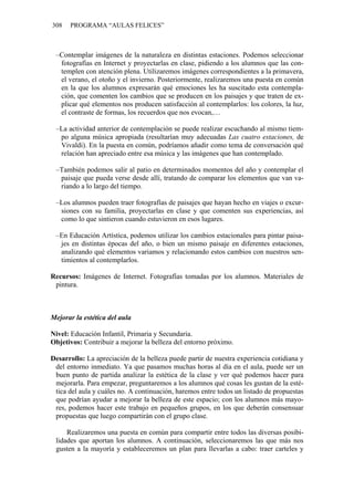 308 PROGRAMA “AULAS FELICES”
–Contemplar imágenes de la naturaleza en distintas estaciones. Podemos seleccionar
fotografías en Internet y proyectarlas en clase, pidiendo a los alumnos que las con-
templen con atención plena. Utilizaremos imágenes correspondientes a la primavera,
el verano, el otoño y el invierno. Posteriormente, realizaremos una puesta en común
en la que los alumnos expresarán qué emociones les ha suscitado esta contempla-
ción, que comenten los cambios que se producen en los paisajes y que traten de ex-
plicar qué elementos nos producen satisfacción al contemplarlos: los colores, la luz,
el contraste de formas, los recuerdos que nos evocan,…
–La actividad anterior de contemplación se puede realizar escuchando al mismo tiem-
po alguna música apropiada (resultarían muy adecuadas Las cuatro estaciones, de
Vivaldi). En la puesta en común, podríamos añadir como tema de conversación qué
relación han apreciado entre esa música y las imágenes que han contemplado.
–También podemos salir al patio en determinados momentos del año y contemplar el
paisaje que pueda verse desde allí, tratando de comparar los elementos que van va-
riando a lo largo del tiempo.
–Los alumnos pueden traer fotografías de paisajes que hayan hecho en viajes o excur-
siones con su familia, proyectarlas en clase y que comenten sus experiencias, así
como lo que sintieron cuando estuvieron en esos lugares.
–En Educación Artística, podemos utilizar los cambios estacionales para pintar paisa-
jes en distintas épocas del año, o bien un mismo paisaje en diferentes estaciones,
analizando qué elementos variamos y relacionando estos cambios con nuestros sen-
timientos al contemplarlos.
Recursos: Imágenes de Internet. Fotografías tomadas por los alumnos. Materiales de
pintura.
Mejorar la estética del aula
Nivel: Educación Infantil, Primaria y Secundaria.
Objetivos: Contribuir a mejorar la belleza del entorno próximo.
Desarrollo: La apreciación de la belleza puede partir de nuestra experiencia cotidiana y
del entorno inmediato. Ya que pasamos muchas horas al día en el aula, puede ser un
buen punto de partida analizar la estética de la clase y ver qué podemos hacer para
mejorarla. Para empezar, preguntaremos a los alumnos qué cosas les gustan de la esté-
tica del aula y cuáles no. A continuación, haremos entre todos un listado de propuestas
que podrían ayudar a mejorar la belleza de este espacio; con los alumnos más mayo-
res, podemos hacer este trabajo en pequeños grupos, en los que deberán consensuar
propuestas que luego compartirán con el grupo clase.
Realizaremos una puesta en común para compartir entre todos las diversas posibi-
lidades que aportan los alumnos. A continuación, seleccionaremos las que más nos
gusten a la mayoría y estableceremos un plan para llevarlas a cabo: traer carteles y
 