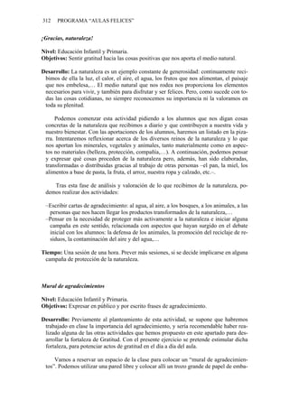 312 PROGRAMA “AULAS FELICES”
¡Gracias, naturaleza!
Nivel: Educación Infantil y Primaria.
Objetivos: Sentir gratitud hacia las cosas positivas que nos aporta el medio natural.
Desarrollo: La naturaleza es un ejemplo constante de generosidad: continuamente reci-
bimos de ella la luz, el calor, el aire, el agua, los frutos que nos alimentan, el paisaje
que nos embelesa,… El medio natural que nos rodea nos proporciona los elementos
necesarios para vivir, y también para disfrutar y ser felices. Pero, como sucede con to-
das las cosas cotidianas, no siempre reconocemos su importancia ni la valoramos en
toda su plenitud.
Podemos comenzar esta actividad pidiendo a los alumnos que nos digan cosas
concretas de la naturaleza que recibimos a diario y que contribuyen a nuestra vida y
nuestro bienestar. Con las aportaciones de los alumnos, haremos un listado en la piza-
rra. Intentaremos reflexionar acerca de los diversos reinos de la naturaleza y lo que
nos aportan los minerales, vegetales y animales, tanto materialmente como en aspec-
tos no materiales (belleza, protección, compañía,…). A continuación, podemos pensar
y expresar qué cosas proceden de la naturaleza pero, además, han sido elaboradas,
transformadas o distribuidas gracias al trabajo de otras personas –el pan, la miel, los
alimentos a base de pasta, la fruta, el arroz, nuestra ropa y calzado, etc.–.
Tras esta fase de análisis y valoración de lo que recibimos de la naturaleza, po-
demos realizar dos actividades:
–Escribir cartas de agradecimiento: al agua, al aire, a los bosques, a los animales, a las
personas que nos hacen llegar los productos transformados de la naturaleza,…
–Pensar en la necesidad de proteger más activamente a la naturaleza e iniciar alguna
campaña en este sentido, relacionada con aspectos que hayan surgido en el debate
inicial con los alumnos: la defensa de los animales, la promoción del reciclaje de re-
siduos, la contaminación del aire y del agua,…
Tiempo: Una sesión de una hora. Prever más sesiones, si se decide implicarse en alguna
campaña de protección de la naturaleza.
Mural de agradecimientos
Nivel: Educación Infantil y Primaria.
Objetivos: Expresar en público y por escrito frases de agradecimiento.
Desarrollo: Previamente al planteamiento de esta actividad, se supone que habremos
trabajado en clase la importancia del agradecimiento, y sería recomendable haber rea-
lizado alguna de las otras actividades que hemos propuesto en este apartado para des-
arrollar la fortaleza de Gratitud. Con el presente ejercicio se pretende estimular dicha
fortaleza, para potenciar actos de gratitud en el día a día del aula.
Vamos a reservar un espacio de la clase para colocar un “mural de agradecimien-
tos”. Podemos utilizar una pared libre y colocar allí un trozo grande de papel de emba-
 