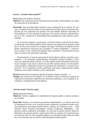 Fortalezas personales (2). Propuestas específicas 315
Cuento: “¿Cuándo siento gratitud?”
Nivel: Educación Infantil y Primaria.
Objetivos: Ser conscientes de las emociones que nos produce sentir gratitud y ser capaz
de expresarlas de forma plástica.
Desarrollo: Esta actividad puede realizarse como continuación de la anterior. En este
caso, se trataría de que los niños no solo expresaran de forma oral las emociones pro-
ducidas por una experiencia de gratitud, sino que también deberían expresarlas de
forma plástica. En esta actividad, al igual que en la anterior, haremos especial hinca-
pié en el uso y manejo de la terminología más apropiada para cada emoción experi-
mentada.
En un primer momento, en gran grupo y de forma rotativa, cada uno de los alum-
nos del grupo clase deberá expresar ante los demás una experiencia de gratitud vivida
por él: en casa, en la escuela o en cualquier otro lugar. Al terminar de relatarla ante los
demás, expresará las emociones que le produjo el “sentirse agradecido”, y recurrire-
mos a nuestro “cofre o baúl de las palabras sobre emociones” y localizaremos las que
mejor se ajustan a las emociones expresadas.
Posteriormente, se trata de representar de forma plástica (dibujo, acuarelas, ceras,
témperas,…) las emociones experimentadas, incluyendo siempre la palabra o el tér-
mino que representa dicha emoción. Los niños podrán realizar diferentes bocetos has-
ta que consigan el que mejor se ajuste a lo que ellos quieran expresar. Con las aporta-
ciones de todos se elaborará el cuento de la gratitud, que titularemos: “¿Cuándo siento
gratitud?” Si la experiencia resulta gratificante para todos, posteriormente pueden
elaborarse otros cuentos referidos a otros sentimientos.
Recursos: Materiales de expresión plástica (acuarelas, pinturas, pinceles,…).
Tiempo: Dos sesiones de 50 minutos. En la primera sesión se trataría de expresar las
experiencias de gratitud e identificar las emociones producidas, y en la segunda se re-
cordarían y se plasmarían de forma plástica.
¡Gracias, mamá! ¡Gracias, papá!
Nivel: Educación Primaria.
Objetivos: Valorar y agradecer la contribución de nuestros padres a nuestra existencia
en el mundo.
Desarrollo: Pedimos a los alumnos que piensen tranquilamente y en silencio acerca de
la importancia de estar vivos: sentimos nuestra respiración, escuchamos nuestro cora-
zón, palmeamos suavemente nuestros brazos y piernas, nos frotamos la cara,… ¡Qué
dichosos somos! Nuestras extremidades, corazón, inteligencia, habilidades,…, nos
permiten realizar multitud de actividades. ¡La vida late en nuestro interior! Ahora les
planteamos que piensen gracias a quién ocurre todo eso, quiénes son las personas que
nos dieron la vida. Se crea un pequeño debate en el cual aportan ideas sobre los cuida-
dos y las atenciones que nos dieron y dan diariamente nuestros padres.
 
