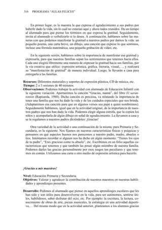 316 PROGRAMA “AULAS FELICES”
En primer lugar, es la maestra la que expresa el agradecimiento a sus padres por
haberle dado la vida, sin lo cual no estarían aquí y ahora todos reunidos. Da un tiempo
al alumnado para que piense los términos en que expresa la gratitud. Seguidamente,
invita al alumnado a verbalizarlo si lo desea. A continuación, hablamos sobre las ma-
neras con que podemos manifestar la gratitud a nuestros padres por darnos la vida: un
pequeño poema, una carta breve, un dibujo, una canción que exprese lo que sentimos,
incluso una fórmula matemática, una pequeña grabación de vídeo, etc.
En la siguiente sesión, hablamos sobre la importancia de manifestar esa gratitud y
expresarla, para que nuestras familias sepan los sentimientos que tenemos hacia ellos.
Cada uno elegirá libremente una manera de expresar la gratitud hacia sus familias, por
la vía creativa que utilice: expresión artística, gráfica, literaria, visual,…, y realizará
su “manifestación de gratitud” de manera individual. Luego, la llevarán a casa para
entregarla a las familias.
Recursos: Diferentes materiales y soportes de expresión plástica, CD de música, etc.
Tiempo: 2 o 3 sesiones de 40 minutos.
Observaciones: Podemos trabajar la actividad con alumnado de Educación Infantil con
la siguiente variación. Aportaremos la canción “Gracias, mamá”, del libro El saran-
tontón (Rapisarda, 1988). Dicha canción es preciosa, va relatando la importancia de
tener una familia que nos ha dado la vida y de los cuidados especiales que nos brinda.
(Adaptaremos esa canción para que en algunos versos sea papá a quien nombremos).
Seguidamente hablamos, igual que en la actividad original, de la importancia de nues-
tros padres que nos han dado la vida. Podemos elegir alguna estrofa, que la copien los
niños y acompañarla de algún dibujo en señal de agradecimiento. La llevamos a casa y
se la regalamos a nuestros padres diciéndoles: ¡Gracias!
Otra variedad de la actividad o una continuación de la misma, para Primaria y Se-
cundaria, es la siguiente. Nos fijamos en nuestras características físicas y psíquicas y
pensamos en qué aspectos buenos nos parecemos a nuestro padre, madre, abuelos o
tíos. Intentamos recordar si alguien nos ha dicho en algún momento: “Tienes los ojos
de tu padre”, “Eres gracioso como tu abuelo”, etc. Escribimos en un folio aquellas ca-
racterísticas que tenemos y que también las posee algún miembro de nuestra familia.
Podemos darles las gracias personalmente por esos rasgos tan peculiares y que tene-
mos en común. Utilizamos una carta u otro medio de expresión artística para hacerlo.
¡Gracias a mis maestros!
Nivel: Educación Primaria y Secundaria.
Objetivos: Valorar y agradecer la contribución de nuestros maestros en nuestras habili-
dades y aprendizajes presentes.
Desarrollo: Pedimos al alumnado que piense en aquellos aprendizajes escolares que les
han sido y son útiles para desenvolverse en la vida, para ser autónomos, sentirse úti-
les, habilidosos, saber disfrutar del ocio, etc. Por ejemplo: la escritura, la lectura, co-
nocimiento de obras de arte, piezas musicales, la estrategia en una actividad deporti-
va,… Del mismo modo que en la actividad anterior, planteamos a los alumnos gracias
 