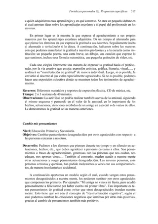Fortalezas personales (2). Propuestas específicas 317
a quién adquirieron esos aprendizajes y en qué contexto. Se crea un pequeño debate en
el cual aportan ideas sobre los aprendizajes escolares y el papel del profesorado en los
mismos.
En primer lugar es la maestra la que expresa el agradecimiento a sus propios
maestros por los aprendizajes escolares adquiridos. Da un tiempo al alumnado para
que piense los términos en que expresa la gratitud a sus docentes. Seguidamente invita
al alumnado a verbalizarlo si lo desea. A continuación, hablamos sobre las maneras
con que podemos manifestar la gratitud a nuestros profesores y a la escuela como ins-
titución: un pequeño poema, una carta breve, un dibujo, una canción que exprese lo
que sentimos, incluso una fórmula matemática, una pequeña grabación de vídeo, etc.
Cada uno elegirá libremente una manera de expresar la gratitud hacia el profeso-
rado, por la vía creativa que escoja: expresión artística, gráfica, literaria, visual,…, y
realizará su “manifestación de gratitud” de manera individual. Luego, si es posible, la
enviarán al docente al que están especialmente agradecidos. Si no es posible, podemos
hacer una exposición colectiva donde se muestren todos los testimonios de agradeci-
miento.
Recursos: Diferentes materiales y soportes de expresión plástica, CD de música, etc.
Tiempo: 2 o 3 sesiones de 40 minutos.
Observaciones: La actividad se podría realizar también acerca de la amistad, siguiendo
el mismo esquema y pensando en el valor de la amistad, en lo importante de los
hechos, actuaciones, atenciones recibidas de un amigo en especial o de varios de ellos.
Le demostramos la gratitud de las maneras anteriores.
Cambio mis pensamientos
Nivel: Educación Primaria y Secundaria.
Objetivos: Cambiar pensamientos desagradecidos por otros agradecidos con respecto a
las personas cercanas a nosotros.
Desarrollo: Pedimos a los alumnos que piensen durante un tiempo y en silencio en ac-
tuaciones, hechos, etc., que deben agradecer a personas cercanas a ellos. Son pensa-
mientos o frases de agradecimiento, generosas con las personas que nos cuidan, nos
educan, nos aportan cosas,… También al contrario, pueden acudir a nuestra mente
otras actuaciones y surgir pensamientos desagradecidos. Las mismas personas, esas
personas cercanas y queridas, han podido molestarnos a veces con sus comportamien-
tos, de manera involuntaria o accidental.
A continuación aportamos un modelo según el cual, cuando vengan estos pensa-
mientos desagradecidos a nuestra mente, los podamos sustituir por otros agradecidos
que compensen los primeros. Por ejemplo: “Mi amiga no vino a mi fiesta, pero acudió
personalmente a felicitarme por haber escrito mi primer libro”. Tan importante es te-
ner pensamientos de gratitud como evitar que otros desagradecidos inunden nuestra
mente. Esto tiene que ver con el concepto de “reestructuración cognitiva”, según el
cual podemos cambiar las emociones negativas que sentimos por otras más positivas,
gracias al cambio de pensamientos también más positivos.
 