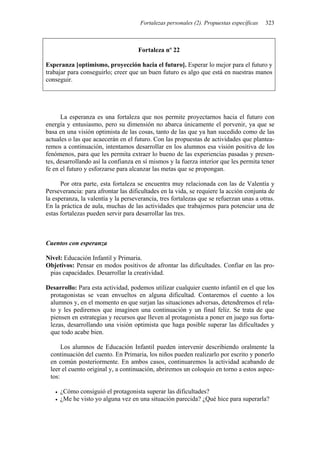 Fortalezas personales (2). Propuestas específicas 323
Fortaleza nº 22
Esperanza [optimismo, proyección hacia el futuro]. Esperar lo mejor para el futuro y
trabajar para conseguirlo; creer que un buen futuro es algo que está en nuestras manos
conseguir.
La esperanza es una fortaleza que nos permite proyectarnos hacia el futuro con
energía y entusiasmo, pero su dimensión no abarca únicamente el porvenir, ya que se
basa en una visión optimista de las cosas, tanto de las que ya han sucedido como de las
actuales o las que acaecerán en el futuro. Con las propuestas de actividades que plantea-
remos a continuación, intentamos desarrollar en los alumnos esa visión positiva de los
fenómenos, para que les permita extraer lo bueno de las experiencias pasadas y presen-
tes, desarrollando así la confianza en sí mismos y la fuerza interior que les permita tener
fe en el futuro y esforzarse para alcanzar las metas que se propongan.
Por otra parte, esta fortaleza se encuentra muy relacionada con las de Valentía y
Perseverancia: para afrontar las dificultades en la vida, se requiere la acción conjunta de
la esperanza, la valentía y la perseverancia, tres fortalezas que se refuerzan unas a otras.
En la práctica de aula, muchas de las actividades que trabajemos para potenciar una de
estas fortalezas pueden servir para desarrollar las tres.
Cuentos con esperanza
Nivel: Educación Infantil y Primaria.
Objetivos: Pensar en modos positivos de afrontar las dificultades. Confiar en las pro-
pias capacidades. Desarrollar la creatividad.
Desarrollo: Para esta actividad, podemos utilizar cualquier cuento infantil en el que los
protagonistas se vean envueltos en alguna dificultad. Contaremos el cuento a los
alumnos y, en el momento en que surjan las situaciones adversas, detendremos el rela-
to y les pediremos que imaginen una continuación y un final feliz. Se trata de que
piensen en estrategias y recursos que lleven al protagonista a poner en juego sus forta-
lezas, desarrollando una visión optimista que haga posible superar las dificultades y
que todo acabe bien.
Los alumnos de Educación Infantil pueden intervenir describiendo oralmente la
continuación del cuento. En Primaria, los niños pueden realizarlo por escrito y ponerlo
en común posteriormente. En ambos casos, continuaremos la actividad acabando de
leer el cuento original y, a continuación, abriremos un coloquio en torno a estos aspec-
tos:
• ¿Cómo consiguió el protagonista superar las dificultades?
• ¿Me he visto yo alguna vez en una situación parecida? ¿Qué hice para superarla?
 