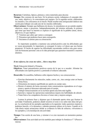 326 PROGRAMA “AULAS FELICES”
Recursos: Cartulinas, lápices, pinturas y otros materiales para decorar.
Tiempo: Dos sesiones de una hora. En la primera sesión, trabajamos el concepto (de-
seo, meta, objetivo) y lo concretamos por equipos. En la segunda sesión, elaboramos
los murales y los colocamos en el rincón. Puede resultar más enriquecedor dedicar una
sesión para trabajar con cada uno de los murales elaborados.
Observaciones: Siempre que hablamos de deseos, lo entendemos en un sentido amplio:
objetivos, metas o proyectos. Independientemente del término utilizado, lo primero
que tiene que hacer la maestra es explicar el significado de la palabra (meta, deseo,
objetivo) y lo que implica:
1º. Tenemos que saber qué vamos a conseguir.
2º. Pensamos qué podemos hacer para conseguirlo.
3º. Iniciamos el camino para su consecución.
Es importante ayudarles a mantener una actitud positiva ante las dificultades que
se vayan presentando; lo importante es conseguir la meta o el deseo que nos hemos
propuesto. El hecho de superar las dificultades encontradas conlleva una gran sensa-
ción de bienestar personal: esta es la idea principal que queremos transmitir a nuestros
alumnos.
Si me esfuerzo, las cosas me salen… bien o muy bien
Nivel: Educación Infantil y Primaria.
Objetivos: Tener pensamientos positivos acerca de lo que va a suceder. Afrontar las
dificultades con espíritu positivo y poniendo el esfuerzo adecuado.
Desarrollo: En asamblea, hablamos sobre algunos hechos y sus consecuencias:
• Ejercitar diariamente los músculos, nadar, correr, etc., trae consigo estar en buena
forma física.
• Alimentarse de manera equilibrada nos aporta un cuerpo sano.
• Dormir el número de horas necesario tiene consecuencias reparadoras en el orga-
nismo y aporta el descanso adecuado para el cuerpo.
• Trabajar minuciosamente en la escritura aporta una letra más legible.
• Ejercitar y repasar las operaciones matemáticas mejora mis habilidades de cálculo.
• Tratar bien a los compañeros favorece el tener más y mejores amigos.
Leemos la primera frase y dejamos que el alumnado aporte otras que ilustren la
actividad. Finalmente, podemos añadir nosotros el resto si no salen más ideas del gru-
po. La conclusión de los ejemplos aportados es la siguiente: todos queremos mejorar y
podemos hacerlo, si lo deseamos y además ponemos ahínco en la tarea. Cuando en la
vida diaria surjan actuaciones donde se evidencie la falta de esfuerzo, volveremos a
los ejemplos y a la moraleja de esta actividad.
Tiempo: Una sesión de una hora, y retomar si se cree necesario en momentos puntua-
les.
Observaciones: Esta actividad serviría también para trabajar la fortaleza nº 7 (Perseve-
rancia).
 