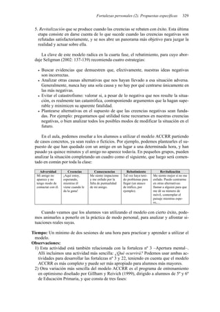 Fortalezas personales (2). Propuestas específicas 329
5. Revitalización que se produce cuando las creencias se rebaten con éxito. Esta última
etapa consiste en darse cuenta de lo que sucede cuando las creencias negativas son
refutadas satisfactoriamente, y se nos abre un panorama más objetivo para juzgar la
realidad y actuar sobre ella.
La clave de este modelo radica en la cuarta fase, el rebatimiento, para cuyo abor-
daje Seligman (2002: 137-139) recomienda cuatro estrategias:
• Buscar evidencias que demuestren que, efectivamente, nuestras ideas negativas
son incorrectas.
• Analizar otras causas alternativas que nos hayan llevado a esa situación adversa.
Generalmente, nunca hay una sola causa y no hay por qué centrarse únicamente en
las más negativas.
• Evitar el catastrofismo: valorar si, a pesar de lo negativa que nos resulte la situa-
ción, es realmente tan catastrófica, contraponiendo argumentos que la hagan supe-
rable y minimicen su aparente fatalidad.
• Plantearse alternativas en el supuesto de que las creencias negativas sean funda-
das. Por ejemplo: preguntarnos qué utilidad tiene recrearnos en nuestras creencias
negativas, o bien analizar todos los posibles modos de modificar la situación en el
futuro.
En el aula, podemos enseñar a los alumnos a utilizar el modelo ACCRR partiendo
de casos concretos, ya sean reales o ficticios. Por ejemplo, podemos plantearles el su-
puesto de que han quedado con un amigo en un lugar a una determinada hora, y han
pasado ya quince minutos y el amigo no aparece todavía. En pequeños grupos, pueden
analizar la situación completando un cuadro como el siguiente, que luego será comen-
tado en común por toda la clase:
Adversidad Creencias Consecuencias Rebatimiento Revitalización
Mi amigo no
aparece y no
tengo modo de
contactar con él.
¡Aquí estoy,
esperando,
mientras él
viene cuando le
da la gana!
Me siento impaciente
y me enfado por la
falta de puntualidad
de mi amigo.
Tal vez haya teni-
do problemas para
llegar (un atasco
de tráfico, por
ejemplo).
Me siento mejor si no me
enfado. Puedo centrarme
en otras alternativas:
llamar a alguien para que
me dé su número de
móvil, contemplar el
paisaje mientras espe-
ro,…
Cuando veamos que los alumnos van utilizando el modelo con cierto éxito, pode-
mos animarles a ponerlo en la práctica de modo personal, para analizar y afrontar si-
tuaciones reales suyas.
Tiempo: Un mínimo de dos sesiones de una hora para practicar y aprender a utilizar el
modelo.
Observaciones:
1) Esta actividad está también relacionada con la fortaleza nº 3 –Apertura mental–.
Allí incluimos una actividad más sencilla: ¿Qué ocurrirá? Podemos usar ambas ac-
tividades para desarrollar las fortalezas nº 3 y 22, teniendo en cuenta que el modelo
ACCRR es más completo y puede ser más apropiado para alumnos más mayores.
2) Otra variación más sencilla del modelo ACCRR es el programa de entrenamiento
en optimismo diseñado por Gillham y Reivich (1999), dirigido a alumnos de 5º y 6º
de Educación Primaria, y que consta de tres fases:
 