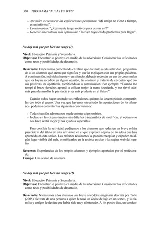 330 PROGRAMA “AULAS FELICES”
• Aprender a reconocer las explicaciones pesimistas: “Mi amigo no viene a tiempo,
es un informal”.
• Cuestionarlas: “¿Realmente tengo motivos para pensar así?”
• Generar alternativas más optimistas: “Tal vez haya tenido problemas para llegar”.
No hay mal que por bien no venga (I)
Nivel: Educación Primaria y Secundaria.
Objetivos: Encontrar lo positivo en medio de la adversidad. Considerar las dificultades
como retos y posibilidades de desarrollo.
Desarrollo: Empezamos comentando el refrán que da título a esta actividad, preguntan-
do a los alumnos qué creen que significa y que lo expliquen con sus propias palabras.
A continuación, individualmente y en silencio, deberán recordar un par de cosas malas
que les hayan sucedido en alguna ocasión, las anotarán y tratarán de encontrar qué co-
sas positivas les aportaron, escribiéndolas a continuación. Por ejemplo: “Cuando me
rompí el brazo derecho, aprendí a utilizar mejor la mano izquierda, y me sirvió ade-
más para desarrollar la paciencia y ser más prudente en el futuro”.
Cuando todos hayan anotado sus reflexiones, quienes lo deseen podrán compartir-
las con todo el grupo. Una vez que hayamos escuchado las aportaciones de los alum-
nos, podemos comentar las siguientes conclusiones:
• Toda situación adversa nos puede aportar algo positivo.
• Incluso en las circunstancias más difíciles o imposibles de modificar, el optimismo
nos hace sentir mejor y nos ayuda a superarlas.
Para concluir la actividad, pediremos a los alumnos que redacten un breve refrán
parecido al del título de esta actividad, en el que expresen alguna de las ideas que han
aparecido en esta sesión. Los refranes resultantes se pueden recopilar y exponer en al-
gún lugar visible del aula, o publicarlos en la revista escolar o la página web del cen-
tro.
Recursos: Experiencias de los propios alumnos y ejemplos aportados por el profesora-
do.
Tiempo: Una sesión de una hora.
No hay mal que por bien no venga (II)
Nivel: Educación Primaria y Secundaria.
Objetivos: Encontrar lo positivo en medio de la adversidad. Considerar las dificultades
como retos y posibilidades de desarrollo.
Desarrollo: Narraremos a los alumnos una breve anécdota imaginaria descrita por Tolle
(2005). Se trata de una persona a quien le tocó un coche de lujo en un sorteo, y su fa-
milia y amigos le decían que había sido muy afortunado. A los pocos días, un conduc-
 