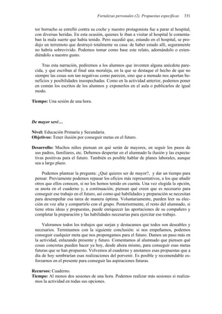 Fortalezas personales (2). Propuestas específicas 331
tor borracho se estrelló contra su coche y nuestro protagonista fue a parar al hospital,
con diversas heridas. En esta ocasión, quienes le iban a visitar al hospital le comenta-
ban la mala suerte que había tenido. Pero sucedió que, estando en el hospital, se pro-
dujo un terremoto que destruyó totalmente su casa: de haber estado allí, seguramente
no habría sobrevivido. Podemos tomar como base este relato, adornándolo o exten-
diéndolo a nuestro gusto.
Tras esta narración, pediremos a los alumnos que inventen alguna anécdota pare-
cida, y que escriban al final una moraleja, en la que se destaque el hecho de que no
siempre las cosas son tan negativas como parecen, sino que a menudo nos aportan be-
neficios y posibilidades insospechadas. Como en la actividad anterior, podemos poner
en común los escritos de los alumnos y exponerlos en el aula o publicarlos de igual
modo.
Tiempo: Una sesión de una hora.
De mayor seré…
Nivel: Educación Primaria y Secundaria.
Objetivos: Tener ilusión por conseguir metas en el futuro.
Desarrollo: Muchos niños piensan en qué serán de mayores, en seguir los pasos de
sus padres, familiares, etc. Debemos despertar en el alumnado la ilusión y las expecta-
tivas positivas para el futuro. También es posible hablar de planes laborales, aunque
sea a largo plazo.
Podemos plantear la pregunta: ¿Qué quieres ser de mayor?, y dar un tiempo para
pensar. Previamente podemos repasar los oficios más representativos, a los que añadir
otros que ellos conocen, si no los hemos tenido en cuenta. Una vez elegida la opción,
se anota en el cuaderno y, a continuación, piensan qué creen que es necesario para
conseguir ese trabajo en el futuro, así como qué habilidades y preparación se necesitan
para desempeñar esa tarea de manera óptima. Voluntariamente, pueden leer su elec-
ción en voz alta y compartirlo con el grupo. Posteriormente, el resto del alumnado, si
tiene otras ideas y propuestas, puede enriquecer las aportaciones de su compañero y
completar la preparación y las habilidades necesarias para ejercitar ese trabajo.
Valoramos todos los trabajos que surjan y destacamos que todos son deseables y
necesarios. Terminamos con la siguiente conclusión: si nos empeñamos, podemos
conseguir cualquier meta que nos propongamos para el futuro. Damos un paso más en
la actividad, enlazando presente y futuro. Comentamos al alumnado que piensen qué
cosas concretas pueden hacer ya hoy, desde ahora mismo, para conseguir esas metas
futuras que se han propuesto. Volvemos al cuaderno y anotamos esas propuestas que a
día de hoy sembrarían esas realizaciones del porvenir. Es posible y recomendable es-
forzarnos en el presente para conseguir las aspiraciones futuras.
Recursos: Cuaderno.
Tiempo: Al menos dos sesiones de una hora. Podemos realizar más sesiones si realiza-
mos la actividad en todas sus opciones.
 