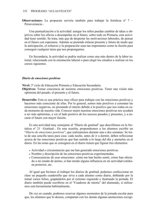 332 PROGRAMA “AULAS FELICES”
Observaciones: La propuesta serviría también para trabajar la fortaleza nº 7 –
Perseverancia–.
Una puntualización a la actividad: aunque los niños puedan cambiar de ideas u ob-
jetivos sobre los oficios a desempeñar en el futuro, sobre todo en Primaria, esta activi-
dad tiene sentido. Se trata, más que de despertar las motivaciones laborales, de pensar
en el futuro con esperanza. Además se pretende enlazar presente y futuro de modo que
la anticipación, el esfuerzo y la preparación sean tan importantes como la ilusión para
conseguir cualquier tarea que nos propongamos.
En Secundaria, la actividad se podría realizar como una más dentro de la labor tu-
torial, relacionada con la orientación laboral o para elegir los estudios a realizar en los
cursos siguientes.
Diario de emociones positivas
Nivel: 3º ciclo de Educación Primaria y Educación Secundaria.
Objetivos: Tomar conciencia de nuestras emociones positivas. Tener una visión más
optimista del pasado, el presente y el futuro.
Desarrollo: Esta es una práctica muy eficaz para trabajar con las emociones positivas y
hacernos más consciente de ellas. Por lo general, somos más proclives a constatar las
emociones negativas, no prestando el interés debido a lo positivo que nos rodea en ca-
da momento de nuestra vida. Conocer mejor nuestras emociones positivas nos ayudará
a ser más optimistas, a ver el lado positivo de los sucesos pasados y presentes, y a en-
carar el futuro con mayor ilusión.
Es una actividad muy semejante al “Diario de gratitud” que describimos en la for-
taleza nº 21 –Gratitud–. En esta ocasión, propondremos a los alumnos escribir un
“Diario de emociones positivas”, que realizaremos durante una o dos semanas. Se tra-
ta de una sencilla tarea para casa: cada noche, antes de ir a dormir, deben reflexionar
acerca de las emociones positivas que han sentido a lo largo del día y anotarlas en el
diario. En las notas que se consignen en el diario tienen que figurar tres elementos:
• Actividad o circunstancias que me han generado emociones positivas.
• Nombre y descripción de las emociones positivas experimentadas.
• Consecuencias de esas emociones: cómo me han hecho sentir, cómo han afecta-
do a mi estado de ánimo, si han tenido alguna influencia en mi actividad cotidia-
na posterior, etc.
Al igual que hicimos al trabajar los diarios de gratitud, podemos confeccionar en
clase un pequeño cuadernillo que sirva a cada alumno como diario, doblando por la
mitad varios folios, grapándolos por el extremo izquierdo e ilustrando la portada. El
diario también puede escribirse en el “Cuaderno de tutoría” del alumnado, si utiliza-
mos esta herramienta habitualmente.
De vez en cuando, podemos reservar algunos momentos de la jornada escolar para
que, los alumnos que lo deseen, compartan con los demás algunas anotaciones escogi-
 