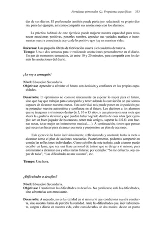Fortalezas personales (2). Propuestas específicas 333
das de sus diarios. El profesorado también puede participar redactando su propio dia-
rio, para dar ejemplo, así como compartir sus anotaciones con los alumnos.
La práctica habitual de este ejercicio puede mejorar nuestra capacidad para reco-
nocer emociones positivas, ponerles nombre, apreciar sus variados matices e incre-
mentar nuestra consciencia acerca de lo positivo que hay en nuestras vidas.
Recursos: Una pequeña libreta de fabricación casera o el cuaderno de tutoría.
Tiempo: Una o dos semanas para ir realizando anotaciones personalmente en el diario.
Un par de momentos semanales, de entre 10 y 20 minutos, para compartir con los de-
más las anotaciones del diario.
¡Lo voy a conseguir!
Nivel: Educación Secundaria.
Objetivos: Aprender a afrontar el futuro con decisión y confianza en las propias capa-
cidades.
Desarrollo: El optimismo no consiste únicamente en esperar lo mejor para el futuro,
sino que hay que trabajar para conseguirlo y tener además la convicción de que somos
capaces de alcanzar nuestras metas. Esta actividad nos puede poner en disposición pa-
ra potenciar nuestra autoestima y confianza en el futuro. Les decimos a los alumnos
que se imaginen a sí mismos dentro de 5, 10 o 15 años, y que piensen en una meta que
ahora les gustaría alcanzar y que puedan haber logrado dentro de esos años (por ejem-
plo: ser un buen jugador de baloncesto, tener más amigos, superar la E.S.O. con bue-
nas notas, tocar mejor un instrumento musical,…). A continuación, tienen que pensar
qué necesitan hacer para alcanzar esa meta y proponerse un plan de acciones.
Este ejercicio lo harán individualmente, reflexionando y anotando tanto la meta a
alcanzar como el plan de acciones necesarias. Posteriormente, podemos compartir en
común las reflexiones individuales. Como colofón de este trabajo, cada alumno puede
escribir un lema, que sea una frase personal de ánimo que se dirige a sí mismo, para
estimularse a alcanzar esa y otras metas futuras; por ejemplo: “Si me esfuerzo, soy ca-
paz de todo”, “Las dificultades no me asustan”, etc.
Tiempo: Una hora.
¿Dificultades o desafíos?
Nivel: Educación Secundaria.
Objetivos: Transformar las dificultades en desafíos. No paralizarse ante las dificultades,
sino afrontarlas con entusiasmo.
Desarrollo: A menudo, no es la realidad en sí misma lo que condiciona nuestra conduc-
ta, sino nuestra forma de percibir la realidad. Ante las dificultades que, inevitablemen-
te, surgen a diario en nuestra vida, cabe considerarlas de dos modos: desde un punto
 