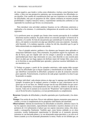 334 PROGRAMA “AULAS FELICES”
de vista negativo, que tiende a verlas como obstáculos e incluso como barreras insal-
vables, o bien con una perspectiva optimista, que reconceptualice las dificultades co-
mo desafíos. Este cambio de consideración hace que nos centremos en cómo afrontar
las dificultades, más que en quejarnos de ellas, supone confianza en nuestras propias
posibilidades e implica marcarse metas y experimentar satisfacción conforme se van
superando los escalones que llevan a su consecución.
Para introducir esta actividad, podemos basarnos en las reflexiones anteriores y
explicarlas a los alumnos. A continuación, trabajaremos de acuerdo con las tres fases
siguientes:
1) La profesora pone un ejemplo que ilustra cómo nuestra percepción de la realidad
determina nuestra conducta. Se puede utilizar un conocido ejemplo: la historia de la
serpiente y la cuerda. Se trata de una persona que caminaba por la noche por un sen-
dero y, de repente se encontró con algo que identificó como una serpiente. Asustado,
salió huyendo. A la mañana siguiente, a plena luz del día, descubrió que lo que le
había atemorizado era simplemente una cuerda.
Tras el ejemplo anterior, pedimos a los alumnos que busquen otros aplicados a
situaciones habituales suyas. Para orientarles, les podemos sugerir los siguientes: un
día de lluvia, que nos impide salir con los amigos o practicar un deporte, es una
oportunidad para hacer algo interesante en casa; estar aburrido es una ocasión para
hacer un plan que nos haga capaces de disfrutar mejor del tiempo libre; una avería
en la bicicleta es una posibilidad para aprender y practicar nuestras habilidades co-
mo mecánicos; etc.
2) Trabajo en grupos: a partir de los ejemplos anteriores, cada equipo debe escoger
una de las dificultades que se hayan expuesto y transformarla en un desafío. Tienen
que identificar exactamente la dificultad y proponer un plan de actuación concreto
para superarla. Posteriormente, el portavoz de cada grupo expondrá a la clase lo que
ha pensado su equipo.
3) Trabajo individual: cada alumno piensa en algo que le suponga una dificultad. Por
ejemplo: levantarse por la mañana, ponerse a estudiar en casa, relacionarse con al-
guien que no le cae bien, etc. Deberá escoger una de esas dificultades (la que consi-
dere más importante), reconceptualizarla como un desafío y elaborar un plan de ac-
tuación. Todo esto lo anotará en la sección de “Propósitos” del Cuaderno de tutoría,
con el fin de llevarlo a la práctica y revisar periódicamente su cumplimiento.
Recursos: Ejemplos de dificultades y desafíos aportados por el profesorado y los alum-
nos.
Tiempo: Una sesión de una hora. Prever más adelante algunos momentos para poner en
común y revisar el cumplimiento de los propósitos individuales del alumnado.
Observaciones: Además de transformar las dificultades en desafíos, debemos sacar a la
luz los aspectos emocionales, especialmente insistiendo a nuestros alumnos en la im-
portancia de vivir plenamente el placer que nos supone marcarnos metas, irlas alcan-
zando y conseguirlas finalmente. También aquí, como hemos señalado ya en otras
ocasiones, resulta fundamental experimentar la felicidad en el momento presente
(mientras se van haciendo planes y se van alcanzando metas parciales), y no solo en el
futuro (cuando ya se ha alcanzado plenamente la meta). Puede ser de utilidad que, en
 