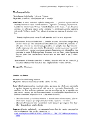 Fortalezas personales (2). Propuestas específicas 337
Mandaranas y liminis
Nivel: Educación Infantil y 1º ciclo de Primaria.
Objetivos: Divertirse y reírse jugando con el lenguaje.
Desarrollo: “Cuando Fernando Séptimo usaba paletó…”: ¿recordáis aquella canción
infantil que muchos hemos cantado de niños? Lo gracioso venía luego, al cantarla uti-
lizando una misma vocal: “Canda Farnanda Sáptama asaba palatá…”, etc. Podemos
enseñar a los niños esta canción u otra semejante y, a continuación, probar a cantarla
solo con la “a”, luego con la “e”, y así sucesivamente con cada una de las cinco voca-
les.
Como complemento de esta actividad, podemos practicar otras propuestas:
–Para alumnos de Educación Infantil: 1) Sentados en corro, les decimos una palabra y
los cinco niños que están a nuestra derecha deben decir, uno tras otro, la misma pa-
labra pero solo con una misma vocal, por orden; por ejemplo, si yo digo “mandari-
na”, los cinco que estén a mi derecha deberán decir: mandarana, menderene, mindi-
rini, mondorono y mundurunu, respectivamente. Seguiremos con más palabras para
completar la ronda. 2) Podemos hacer lo mismo pero con frases cortas: la maestra
dice una breve frase y cada alumno la repite con una sola vocal, la que él mismo
prefiera.
–Para alumnos de Primaria: cada niño se inventa y dice una frase con una sola vocal, y
los demás deben adivinar cuál era la frase original con las vocales correctas.
Tiempo: 15 o 20 minutos.
Cuentos con humor
Nivel: Educación Infantil y Primaria.
Objetivos: Apreciar situaciones divertidas y reírse con ellas.
Desarrollo: Escogemos algún cuento divertido o que cause risa y lo leemos en voz alta
a nuestros alumnos; por ejemplo: El traje nuevo del emperador, Epaminondas y su
madrina, etc. Tras su lectura, podemos comentar con ellos qué les ha parecido más
gracioso del cuento y que justifiquen su respuesta. A continuación, dependiendo de la
edad de los alumnos, se pueden llevar a cabo más actividades:
• Educación Infantil y 1º ciclo de Primaria: 1) dramatizar ese mismo cuento; 2) inven-
tar un cuento parecido que tenga un final divertido, y contarlo a los demás.
• Educación Primaria: inventar y escribir un cuento parecido que tenga un final diver-
tido, y después leerlo ante los demás.
Recursos: Cuentos tradicionales con escenas de humor. Los dos cuentos mencionados,
si no se dispone de ellos, pueden encontrarse en:
www.bme.es/peques/ELBUSINFANTIl/MATERIALES/CUENTOS/cuerpo/trajenuev
o.htm
 