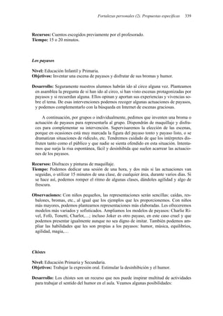 Fortalezas personales (2). Propuestas específicas 339
Recursos: Cuentos escogidos previamente por el profesorado.
Tiempo: 15 o 20 minutos.
Los payasos
Nivel: Educación Infantil y Primaria.
Objetivos: Inventar una escena de payasos y disfrutar de sus bromas y humor.
Desarrollo: Seguramente nuestros alumnos habrán ido al circo alguna vez. Planteamos
en asamblea la pregunta de si han ido al circo, si han visto escenas protagonizadas por
payasos y si recuerdan alguna. Ellos opinan y aportan sus experiencias y vivencias so-
bre el tema. De esas intervenciones podemos recoger algunas actuaciones de payasos,
y podemos complementarlo con la búsqueda en Internet de escenas graciosas.
A continuación, por grupos o individualmente, pedimos que inventen una broma o
actuación de payasos para representarla al grupo. Dispondrán de maquillaje y disfra-
ces para complementar su intervención. Supervisaremos la elección de las escenas,
porque en ocasiones está muy marcada la figura del payaso tonto y payaso listo, o se
dramatizan situaciones de ridículo, etc. Tendremos cuidado de que los intérpretes dis-
fruten tanto como el público y que nadie se sienta ofendido en esta situación. Intenta-
mos que surja la risa espontánea, fácil y desinhibida que suelen acarrear las actuacio-
nes de los payasos.
Recursos: Disfraces y pinturas de maquillaje.
Tiempo: Podemos dedicar una sesión de una hora, y dos más si las actuaciones van
seguidas, o utilizar 15 minutos de una clase, de cualquier área, durante varios días. Si
se hace así, podemos romper el ritmo de algunas clases, dándoles agilidad y algo de
frescura.
Observaciones: Con niños pequeños, las representaciones serán sencillas: caídas, res-
balones, bromas, etc., al igual que los ejemplos que les proporcionemos. Con niños
más mayores, podemos plantearnos representaciones más elaboradas. Les ofreceremos
modelos más variados y sofisticados. Ampliamos los modelos de payasos: Charlie Ri-
vel, Fofó, Tonetti, Charlot,…; incluso Joker es otro payaso, en este caso cruel y que
podemos presentar igualmente aunque no sea digno de imitar. También podemos am-
pliar las habilidades que les son propias a los payasos: humor, música, equilibrios,
agilidad, magia,…
Chistes
Nivel: Educación Primaria y Secundaria.
Objetivos: Trabajar la expresión oral. Estimular la desinhibición y el humor.
Desarrollo: Los chistes son un recurso que nos puede inspirar multitud de actividades
para trabajar el sentido del humor en el aula. Veamos algunas posibilidades:
 