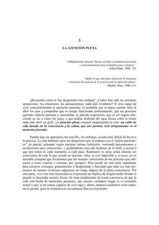 3
LA ATENCIÓN PLENA
“¡Simplemente detente! Siente a fondo el momento presente
y experimentarás una verdadera paz y alegría”.
(Nhat Hanh, 1996: 14).
“Saber lo que hacemos mientras lo hacemos
constituye la esencia de la práctica de la atención plena”
(Kabat–Zinn, 1990: 61).
¿Recuerdas cómo te has despertado esta mañana? ¿Cuáles han sido tus primeras
sensaciones, tus emociones, tus pensamientos, nada más levantarte? Si eres capaz de
vivir conscientemente el momento presente, es probable que te hayas sentido feliz al
abrir los ojos y comprobar que tu cuerpo funcionaba perfectamente, que tus personas
queridas todavía dormían y escuchabas su plácida respiración, que el sol seguía ofre-
ciendo su luz a todos los seres, o que podías disfrutar del agua fresca sobre tu rostro
nada más abrir un grifo. La atención plena consiste simplemente en esto: un estilo de
vida basado en la consciencia y la calma, que nos permite vivir íntegramente en el
momento presente.
Siendo algo en apariencia tan sencillo, sin embargo, resulta muy difícil de llevar a
la práctica. Lo más habitual suele ser despertarse por la mañana con el “piloto automáti-
co” ya puesto, actuando según nuestras rutinas habituales, rumiando pensamientos y
cavilaciones poco conscientes, y perdiéndonos con ello disfrutar de lo bello y positivo
que nos rodea en cada momento, a cada paso. Realmente es tarea ardua intentar ser
conscientes de todo lo que sucede en nuestras vidas: es casi imposible y, a veces, no es
deseable (imagina que tuviéramos que ser siempre conscientes de los procesos que sub-
yacen a cómo respirar o caminar, por ejemplo). Pero puede ser una meta importante
para nosotros conseguir gradualmente ir despertando y haciendo que cada vez más mo-
mentos de nuestra existencia adquieran ese toque mágico de la plena consciencia. Por
otra parte, vivir con más intensidad en el presente no implica de ningún modo olvidar el
pasado ni descuidar nuestro futuro. Se trata simplemente de tomar conciencia de que la
vida está hecha de momentos presentes, que nuestro verdadero hogar es el momento
actual y que, si no somos capaces de vivir aquí y ahora, tampoco podremos serlo maña-
na ni pasado, pues la existencia es un continuo fluir en el presente.
 