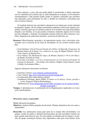 346 PROGRAMA “AULAS FELICES”
Estos aspectos y otros más que pueda añadir el profesorado se deben relacionar
con los contenidos del currículo que se estén trabajando en el grupo y nivel educativo
correspondientes. Cada profesor podrá incidir en aquellos contenidos que considere
más adecuados, para profundizar en ellos y abordar los elementos curriculares que
más le interese destacar.
El resultado final de esta actividad se plasmará en un trabajo por escrito realizado
en pequeños equipos. De los trabajos presentados podríamos seleccionar algunos con-
tenidos concretos, para que los alumnos realicen en el instituto una exposición pública
dirigida a sus familias, en la que pueden comunicar oralmente algunos de los temas
que han trabajado, e ilustrarlo con pequeñas muestras leídas de obras literarias o tea-
trales, fragmentos de audiciones musicales, secuencias de películas, etc.
Recursos: Obras literarias, musicales y de espectáculos (teatro, cine y televisión), rela-
cionadas con el currículo de las áreas de Secundaria. Se nos ocurren muchos ejem-
plos:
• En la literatura: Vida del buscón llamado don Pablos, de Quevedo; Greguerías, de
Ramón Gómez de la Serna; Tres sombreros de copa, de Miguel Mihura; Vida de
Pedro Saputo, de Braulio Foz;…
• En la música: Ein Musikalischer Spass, de Mozart; Sinfonía nº 88 en Sol Mayor,
de Haydn; Falstaff, de Verdi;…
• En el cine: Con faldas y a lo loco, El apartamento, La loca historia del mundo, El
príncipe de Zamunda,… Sin olvidar a los clásicos: Chaplin, Lloyd, Keaton, Laurel
y Hardy, los hermanos Marx,…
Algunas referencias interesantes en Internet:
• Literatura y humor: www.ciberniz.com/humorlit.htm
• Cine y humor: http://www.cineydvd.com/actu2/comedia.htm
• Un interesante libro sobre música y humor:
Casablancas Domingo, Benet (2000): El humor en la música: broma, parodia e
ironía. Zaragoza: Edition Reichenberger.
(Referencia en: www.elargonauta.com/L15001–el–humor–en–la–musica–broma–
parodia–ironia.html ).
Tiempo: A determinar por el profesorado de los Departamentos implicados en el pro-
yecto interdisciplinar.
Diversiones sanas y responsables
Nivel: Educación Secundaria.
Objetivos: Analizar hábitos grupales de diversión. Plantear alternativas de ocio sanas y
responsables.
Desarrollo: Los adolescentes pasan gran parte de su tiempo libre divirtiéndose con
amigos, siendo los padres a menudo desconocedores de qué actividades realizan sus
hijos cuando están fuera de casa. En estas edades, la influencia de los amigos y la pre-
sión del grupo constituyen factores muy importantes, tanto para crear buenos como
 