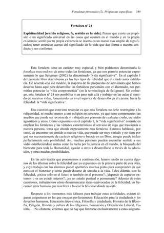 Fortalezas personales (2). Propuestas específicas 349
Fortaleza nº 24
Espiritualidad [sentido religioso, fe, sentido en la vida]. Pensar que existe un propó-
sito o un significado universal en las cosas que ocurren en el mundo y en la propia
existencia; sentir que tu propia existencia se inserta en un marco más amplio de signifi-
cados; tener creencias acerca del significado de la vida que dan forma a nuestra con-
ducta y nos confortan.
Esta fortaleza tiene un carácter muy especial, y bien podríamos denominarla la
fortaleza trascendente de entre todas las fortalezas, ya que nos permite potenciar expre-
samente lo que Seligman (2002) ha denominado “vida significativa”. En el capítulo 1
del presente libro describimos ya los tres tipos de felicidad que el citado autor estable-
cía. De acuerdo con ese modelo, la mayoría de las propuestas de actividades que hemos
descrito hasta aquí para desarrollar las fortalezas personales con el alumnado, nos per-
mitían potenciar la “vida comprometida” (en la terminología de Seligman). Sin embar-
go, esta fortaleza nº 24 nos posibilita ir un paso más allá y trabajar en las aulas el senti-
do de nuestras vidas, fomentando un nivel superior de desarrollo en el camino hacia la
felicidad: la “vida significativa”.
Una cuestión que conviene recordar es que esta fortaleza no debe restringirse a la
religiosidad, ni mucho menos a una religión en concreto, ya que tiene componentes tan
amplios que puede ser reconocida y trabajada por personas de cualquier credo, incluidos
agnósticos y ateos. Como expusimos en el capítulo 1, la “vida significativa” consiste en
emplear las fortalezas y las virtudes características al servicio de algo que trascienda a
nuestra persona, tema que aborda expresamente esta fortaleza. Estamos hablando, por
tanto, de encontrar un sentido a nuestra vida, que puede ser muy variado y no tiene por
qué ser necesariamente de carácter religioso o basado en un Dios, aunque puede incluir
perfectamente esta posibilidad. Así, muchas personas pueden encontrar sentido a sus
vidas estableciéndose metas como la lucha por la justicia en el mundo, la búsqueda del
bienestar para toda la Humanidad, ayudar a otros a desarrollarse a través de la educa-
ción, y otras muchas posibilidades.
En las actividades que proponemos a continuación, hemos tenido en cuenta algu-
nos de los dilemas sobre la felicidad que ya expusimos en la primera parte de esta obra,
y cuyo trabajo con los alumnos puede aportarles muchas pistas para comprender en qué
consiste el bienestar y cómo puede dotarse de sentido a la vida. Tales dilemas son: la
felicidad, ¿existe solo en el futuro o también en el presente?; ¿depende de aspectos ex-
ternos o es un estado interior?; ¿es un estado puntual o permanente? Además de estas
cuestiones, trabajaremos cómo desenmascarar ideas equivocadas de la felicidad, un fre-
cuente error humano que nos lleva a buscar la felicidad donde no está.
Respecto a los momentos más idóneos para trabajar estas actividades, existen al-
gunas asignaturas en las que encajan perfectamente: Educación para la ciudadanía y los
derechos humanos, Educación ético-cívica, Filosofía y ciudadanía, Historia de la filoso-
fía, Religión, Historia y cultura de las religiones, Formación y Orientación Laboral, Tu-
toría,… No obstante, creemos que no hay que limitarse exclusivamente a estas asignatu-
 