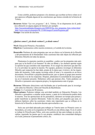 352 PROGRAMA “AULAS FELICES”
Como colofón, podemos proponer a los alumnos que escriban un breve relato en el
que aparezca reflejada alguna de las conclusiones que hemos extraído de la historia de
Tolstoy.
Recursos: Relato “Las tres preguntas”, de L. Tolstoy. Si no disponemos de él, pode-
mos obtenerlo en alguna página de Internet; por ejemplo:
http://loscuentosdehadas.blogspot.com/2009/05/las–tres–preguntas–leon–tolstoi.html
http://www.cop.es/colegiados/M–13106/images/CuentoPreguntas.pdf
Tiempo: Una sesión de una hora.
¿Quiénes somos?, ¿de dónde venimos?, ¿a dónde vamos?
Nivel: Educación Primaria y Secundaria.
Objetivos: Cuestionarnos sobre nuestra existencia y el sentido de la misma.
Desarrollo: Partimos de estas preguntas que son un clásico en la historia de la filosofía
y del pensamiento de la Humanidad. Estas cuestiones han sido objeto de reflexión por
diferentes filósofos de todas las épocas.
Planteamos la siguiente cuestión en asamblea: ¿cuáles son las preguntas más anti-
guas que se ha hecho el ser humano? Se abre un debate y los alumnos aportan según
su opinión las que considere más importantes. Si no surgen las anteriores que dan títu-
lo a la actividad, las aporta la maestra. Por equipos, podemos investigar en diferentes
filósofos qué respuesta les han dado, propia de la época que vivieron y de las inquie-
tudes del momento. Cada equipo investiga sobre el tema y lo consensúa en un breve
documento, PowerPoint o pequeña dramatización, que se aporta al grupo para mostrar
la evolución o no de las respuestas. Después, planteamos la actualidad de esas pregun-
tas en el momento presente. Debatimos sobre qué piensan ellos. Todos podemos ser
filósofos si pensamos una respuesta propia y la argumentamos ante el grupo.
Recursos: Diferentes direcciones web facilitadas por el profesorado para la investiga-
ción sobre los filósofos. Libros de Filosofía de Bachillerato.
Tiempo: 2 o 3 sesiones de 40 minutos.
Observaciones: Podemos trabajar esta actividad también en Educación Primaria. Los
filósofos o pensadores a estudiar serían menos, y parte de la información podría darla
la maestra. Tras las aportaciones de los pensadores, daríamos un tiempo para pensar y
poder manifestar su opinión libremente. Todos los niños, por pequeños que sean, es-
tablecen hipótesis sobre las cuestiones vitales más importantes que se reflejan en la
historia de la filosofía; es decisión docente aprovecharlas o no.
Sería una actividad adecuada para trabajar en Tutoría tanto en Primaria como en
Secundaria, así como en la asignatura de Filosofía en esta última etapa. Si en el centro
se trabaja la Filosofía para Niños, sería una cuestión de lujo para trabajar en esta dis-
ciplina, siguiendo las pautas que le son propias: establecer una comunidad dialógica
en el aula, potenciar el pensamiento crítico, etc.
 