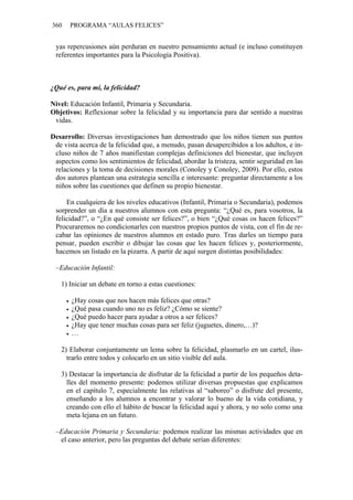 360 PROGRAMA “AULAS FELICES”
yas repercusiones aún perduran en nuestro pensamiento actual (e incluso constituyen
referentes importantes para la Psicología Positiva).
¿Qué es, para mí, la felicidad?
Nivel: Educación Infantil, Primaria y Secundaria.
Objetivos: Reflexionar sobre la felicidad y su importancia para dar sentido a nuestras
vidas.
Desarrollo: Diversas investigaciones han demostrado que los niños tienen sus puntos
de vista acerca de la felicidad que, a menudo, pasan desapercibidos a los adultos, e in-
cluso niños de 7 años manifiestan complejas definiciones del bienestar, que incluyen
aspectos como los sentimientos de felicidad, abordar la tristeza, sentir seguridad en las
relaciones y la toma de decisiones morales (Conoley y Conoley, 2009). Por ello, estos
dos autores plantean una estrategia sencilla e interesante: preguntar directamente a los
niños sobre las cuestiones que definen su propio bienestar.
En cualquiera de los niveles educativos (Infantil, Primaria o Secundaria), podemos
sorprender un día a nuestros alumnos con esta pregunta: “¿Qué es, para vosotros, la
felicidad?”, o “¿En qué consiste ser felices?”, o bien “¿Qué cosas os hacen felices?”
Procuraremos no condicionarles con nuestros propios puntos de vista, con el fin de re-
cabar las opiniones de nuestros alumnos en estado puro. Tras darles un tiempo para
pensar, pueden escribir o dibujar las cosas que les hacen felices y, posteriormente,
hacemos un listado en la pizarra. A partir de aquí surgen distintas posibilidades:
–Educación Infantil:
1) Iniciar un debate en torno a estas cuestiones:
• ¿Hay cosas que nos hacen más felices que otras?
• ¿Qué pasa cuando uno no es feliz? ¿Cómo se siente?
• ¿Qué puedo hacer para ayudar a otros a ser felices?
• ¿Hay que tener muchas cosas para ser feliz (juguetes, dinero,…)?
• …
2) Elaborar conjuntamente un lema sobre la felicidad, plasmarlo en un cartel, ilus-
trarlo entre todos y colocarlo en un sitio visible del aula.
3) Destacar la importancia de disfrutar de la felicidad a partir de los pequeños deta-
lles del momento presente: podemos utilizar diversas propuestas que explicamos
en el capítulo 7, especialmente las relativas al “saboreo” o disfrute del presente,
enseñando a los alumnos a encontrar y valorar lo bueno de la vida cotidiana, y
creando con ello el hábito de buscar la felicidad aquí y ahora, y no solo como una
meta lejana en un futuro.
–Educación Primaria y Secundaria: podemos realizar las mismas actividades que en
el caso anterior, pero las preguntas del debate serían diferentes:
 