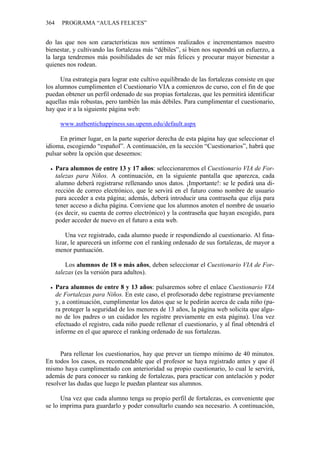 364 PROGRAMA “AULAS FELICES”
do las que nos son características nos sentimos realizados e incrementamos nuestro
bienestar, y cultivando las fortalezas más “débiles”, si bien nos supondrá un esfuerzo, a
la larga tendremos más posibilidades de ser más felices y procurar mayor bienestar a
quienes nos rodean.
Una estrategia para lograr este cultivo equilibrado de las fortalezas consiste en que
los alumnos cumplimenten el Cuestionario VIA a comienzos de curso, con el fin de que
puedan obtener un perfil ordenado de sus propias fortalezas, que les permitirá identificar
aquellas más robustas, pero también las más débiles. Para cumplimentar el cuestionario,
hay que ir a la siguiente página web:
www.authentichappiness.sas.upenn.edu/default.aspx
En primer lugar, en la parte superior derecha de esta página hay que seleccionar el
idioma, escogiendo “español”. A continuación, en la sección “Cuestionarios”, habrá que
pulsar sobre la opción que deseemos:
• Para alumnos de entre 13 y 17 años: seleccionaremos el Cuestionario VIA de For-
talezas para Niños. A continuación, en la siguiente pantalla que aparezca, cada
alumno deberá registrarse rellenando unos datos. ¡Importante!: se le pedirá una di-
rección de correo electrónico, que le servirá en el futuro como nombre de usuario
para acceder a esta página; además, deberá introducir una contraseña que elija para
tener acceso a dicha página. Conviene que los alumnos anoten el nombre de usuario
(es decir, su cuenta de correo electrónico) y la contraseña que hayan escogido, para
poder acceder de nuevo en el futuro a esta web.
Una vez registrado, cada alumno puede ir respondiendo al cuestionario. Al fina-
lizar, le aparecerá un informe con el ranking ordenado de sus fortalezas, de mayor a
menor puntuación.
Los alumnos de 18 o más años, deben seleccionar el Cuestionario VIA de For-
talezas (es la versión para adultos).
• Para alumnos de entre 8 y 13 años: pulsaremos sobre el enlace Cuestionario VIA
de Fortalezas para Niños. En este caso, el profesorado debe registrarse previamente
y, a continuación, cumplimentar los datos que se le pedirán acerca de cada niño (pa-
ra proteger la seguridad de los menores de 13 años, la página web solicita que algu-
no de los padres o un cuidador les registre previamente en esta página). Una vez
efectuado el registro, cada niño puede rellenar el cuestionario, y al final obtendrá el
informe en el que aparece el ranking ordenado de sus fortalezas.
Para rellenar los cuestionarios, hay que prever un tiempo mínimo de 40 minutos.
En todos los casos, es recomendable que el profesor se haya registrado antes y que él
mismo haya cumplimentado con anterioridad su propio cuestionario, lo cual le servirá,
además de para conocer su ranking de fortalezas, para practicar con antelación y poder
resolver las dudas que luego le puedan plantear sus alumnos.
Una vez que cada alumno tenga su propio perfil de fortalezas, es conveniente que
se lo imprima para guardarlo y poder consultarlo cuando sea necesario. A continuación,
 