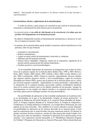 La atención plena 33
mático”, “funcionando de forma mecánica y sin darnos cuenta de lo que hacemos o
experimentamos”.
Características, efectos y aplicaciones de la atención plena
A modo de síntesis y para aclarar con exactitud en qué consiste la atención plena,
resumimos a continuación las ideas básicas que la caracterizan:
–La atención plena es un estilo de vida basado en la consciencia y la calma, que nos
permite vivir íntegramente en el momento presente.
–Su objetivo fundamental consiste en desenmascarar automatismos y promover el cam-
bio y la mejora en nuestras vidas.
–La práctica de la atención plena puede producir numerosos efectos beneficiosos en las
personas, entre los que destacan:
• Aumentar la concentración.
• Reducir automatismos.
• Lograr un mejor control de pensamientos, emociones y conductas.
• Disfrutar más del momento presente.
• Efectos físicos saludables: relajación, mejora de la respiración, regulación de la
presión arterial, potenciación del sistema inmunitario,...
• Cambios positivos a nivel neurobiológico.
En la actualidad, disponemos de numerosas investigaciones que avalan los bene-
ficios de la práctica regular de la atención plena (Kabat–Zinn, 1990 y 2005; Brown y
Ryan, 2003; Vallejo, 2006; Simón, 2007; Cebolla y Miró, 2008; Lavilla, Molina y Ló-
pez, 2008; Lyubomirsky, 2008). Llaman la atención, especialmente, diversos estudios
que sugieren cambios positivos incluso a nivel neurobiológico: según las revisiones
efectuadas por Simón (2007), parece que la práctica de la atención plena activa y forta-
lece diversas regiones cerebrales –especialmente la corteza prefrontal– responsables de
la integración de la conducta humana, provocando cambios morfológicos duraderos
tanto en la corteza cerebral como en los hábitos mentales de las personas. Aunque las
investigaciones en este sentido son todavía iniciales y se requieren más evidencias en
esta línea, parece que los hallazgos actuales son muy prometedores.
Sus posibilidades de aplicación se han extendido ampliamente en la práctica clíni-
ca en psicoterapia, en lo que se ha denominado “terapias de tercera generación” –el
Programa de Reducción del Estrés Basado en la Atención Plena (diseñado por Kabat–
Zinn), la Terapia Cognitiva Basada en la Atención Plena, la Terapia de Aceptación y
Compromiso, la Terapia Dialéctica Conductual, y la Terapia Breve Relacional, por citar
algunas de las más conocidas–. Pero también en el terreno educativo existen importan-
tes posibilidades de aplicación de las técnicas derivadas de la atención plena, si bien
aquí las experiencias que se están llevando son poco numerosas todavía. En Internet se
pueden encontrar diversas iniciativas, muchas de ellas promovidas desde Estados Uni-
dos, para crear redes de educadores y fomentar la aplicación de la atención plena en las
escuelas.7
Una experiencia reciente destacable es el “Mindfulness Education Program
for Children” (Programa de Educación en Atención Plena para Niños) desarrollado por
 