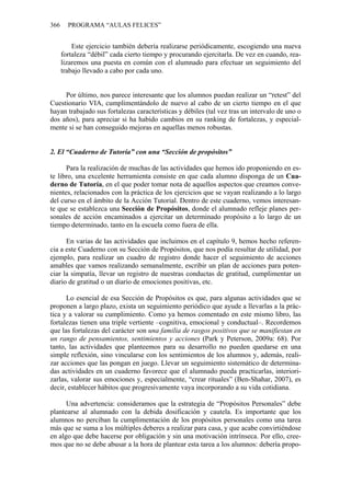 366 PROGRAMA “AULAS FELICES”
Este ejercicio también debería realizarse periódicamente, escogiendo una nueva
fortaleza “débil” cada cierto tiempo y procurando ejercitarla. De vez en cuando, rea-
lizaremos una puesta en común con el alumnado para efectuar un seguimiento del
trabajo llevado a cabo por cada uno.
Por último, nos parece interesante que los alumnos puedan realizar un “retest” del
Cuestionario VIA, cumplimentándolo de nuevo al cabo de un cierto tiempo en el que
hayan trabajado sus fortalezas características y débiles (tal vez tras un intervalo de uno o
dos años), para apreciar si ha habido cambios en su ranking de fortalezas, y especial-
mente si se han conseguido mejoras en aquellas menos robustas.
2. El “Cuaderno de Tutoría” con una “Sección de propósitos”
Para la realización de muchas de las actividades que hemos ido proponiendo en es-
te libro, una excelente herramienta consiste en que cada alumno disponga de un Cua-
derno de Tutoría, en el que poder tomar nota de aquellos aspectos que creamos conve-
nientes, relacionados con la práctica de los ejercicios que se vayan realizando a lo largo
del curso en el ámbito de la Acción Tutorial. Dentro de este cuaderno, vemos interesan-
te que se establezca una Sección de Propósitos, donde el alumnado refleje planes per-
sonales de acción encaminados a ejercitar un determinado propósito a lo largo de un
tiempo determinado, tanto en la escuela como fuera de ella.
En varias de las actividades que incluimos en el capítulo 9, hemos hecho referen-
cia a este Cuaderno con su Sección de Propósitos, que nos podía resultar de utilidad, por
ejemplo, para realizar un cuadro de registro donde hacer el seguimiento de acciones
amables que vamos realizando semanalmente, escribir un plan de acciones para poten-
ciar la simpatía, llevar un registro de nuestras conductas de gratitud, cumplimentar un
diario de gratitud o un diario de emociones positivas, etc.
Lo esencial de esa Sección de Propósitos es que, para algunas actividades que se
proponen a largo plazo, exista un seguimiento periódico que ayude a llevarlas a la prác-
tica y a valorar su cumplimiento. Como ya hemos comentado en este mismo libro, las
fortalezas tienen una triple vertiente –cognitiva, emocional y conductual–. Recordemos
que las fortalezas del carácter son una familia de rasgos positivos que se manifiestan en
un rango de pensamientos, sentimientos y acciones (Park y Peterson, 2009a: 68). Por
tanto, las actividades que planteemos para su desarrollo no pueden quedarse en una
simple reflexión, sino vincularse con los sentimientos de los alumnos y, además, reali-
zar acciones que las pongan en juego. Llevar un seguimiento sistemático de determina-
das actividades en un cuaderno favorece que el alumnado pueda practicarlas, interiori-
zarlas, valorar sus emociones y, especialmente, “crear rituales” (Ben-Shahar, 2007), es
decir, establecer hábitos que progresivamente vaya incorporando a su vida cotidiana.
Una advertencia: consideramos que la estrategia de “Propósitos Personales” debe
plantearse al alumnado con la debida dosificación y cautela. Es importante que los
alumnos no perciban la cumplimentación de los propósitos personales como una tarea
más que se suma a los múltiples deberes a realizar para casa, y que acabe convirtiéndose
en algo que debe hacerse por obligación y sin una motivación intrínseca. Por ello, cree-
mos que no se debe abusar a la hora de plantear esta tarea a los alumnos: debería propo-
 