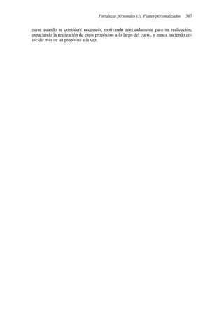 Fortalezas personales (3). Planes personalizados 367
nerse cuando se considere necesario, motivando adecuadamente para su realización,
espaciando la realización de estos propósitos a lo largo del curso, y nunca haciendo co-
incidir más de un propósito a la vez.
 