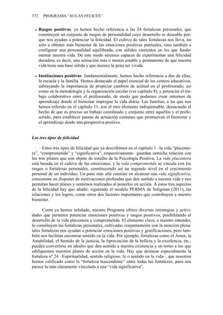 372 PROGRAMA “AULAS FELICES”
• Rasgos positivos: ya hemos hecho referencia a las 24 fortalezas personales, que
constituyen un conjunto de rasgos de personalidad cuyo desarrollo es deseable por-
que nos ayudan a potenciar la felicidad. El cultivo de tales fortalezas nos lleva, no
solo a obtener más bienestar de las emociones positivas puntuales, sino también a
configurar una personalidad equilibrada, con sólidos cimientos en los que funda-
mentar nuestra vida. De este modo seremos capaces de experimentar una felicidad
duradera, es decir, una sensación más o menos estable y permanente de que nuestra
vida tiene una base sólida y que merece la pena ser vivida.
• Instituciones positivas: fundamentalmente, hemos hecho referencia a dos de ellas,
la escuela y la familia. Hemos destacado el papel esencial de los centros educativos,
subrayando la importancia de propiciar cambios de actitud en el profesorado, así
como en la metodología y la organización escolar (ver capítulo 8), y potenciar el tra-
bajo colaborativo entre el profesorado, de modo que podamos crear entornos de
aprendizaje donde el bienestar impregne la vida diaria. Las familias, a las que nos
hemos referido en el capítulo 11, son el otro elemento indispensable, destacando el
hecho de que es preciso un trabajo coordinado y conjunto entre aquellas y el profe-
sorado, para establecer pautas de actuación comunes que promuevan el bienestar y
el aprendizaje desde una perspectiva positiva.
Los tres tipos de felicidad
Estos tres tipos de felicidad que ya describimos en el capítulo 1 –la vida “placente-
ra”, “comprometida” y “significativa”, respectivamente– guardan estrecha relación con
los tres pilares que son objeto de estudio de la Psicología Positiva. La vida placentera
está basada en el cultivo de las emociones, y la vida comprometida se vincula con los
rasgos o fortalezas personales, constituyendo así un segundo nivel en el crecimiento
personal de un individuo. Un paso más allá consiste en alcanzar una vida significativa,
consistente en disponer de motivaciones profundas que den sentido a nuestra vida y nos
permitan hacer planes y sentirnos realizados al ponerlos en acción. A estos tres aspectos
de la felicidad hay que añadir, siguiendo el modelo PERMA de Seligman (2011), las
relaciones y los logros, como otros dos factores importantes que contribuyen a nuestro
bienestar.
Como ya hemos señalado, nuestro Programa ofrece diversas estrategias y activi-
dades que permiten potenciar emociones positivas y rasgos positivos, posibilitando el
desarrollo de la vida placentera y comprometida. El elemento clave, a nuestro entender,
lo constituyen las fortalezas personales, cultivadas conjuntamente con la atención plena:
tales fortalezas nos ayudan a potenciar emociones positivas y gratificaciones, pero tam-
bién nos facilitan encontrar sentido en la vida. Por ejemplo, fortalezas como el Amor, la
Amabilidad, el Sentido de la justicia, la Apreciación de la belleza y la excelencia, etc.,
pueden convertirse en ideales que den sentido a nuestra existencia y en torno a los que
edifiquemos nuestros planes de acción en la vida. Hay que destacar especialmente la
fortaleza nº 24 –Espiritualidad, sentido religioso, fe o sentido en la vida–, que nosotros
hemos calificado como la “fortaleza trascendente” entre todas las fortalezas, pues nos
parece la más claramente vinculada a una “vida significativa”.
 
