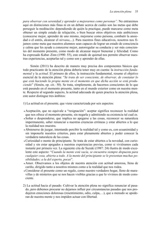 La atención plena 35
para observar con serenidad y aprender a mejorarnos como personas”. No entraremos
aquí en distinciones más finas ni en un debate acerca de cuáles son las metas que debe
perseguir la meditación: dependiendo de quién la practique, puede marcarse como meta
obtener un simple estado de relajación, o bien buscar otros objetivos más ambiciosos
(conocerse mejor, aprender de uno mismo, mejorarse como persona, combatir la ansie-
dad o el estrés, alcanzar el nirvana,...). Para nuestros fines educativos, nosotros nos fi-
jamos como meta que nuestros alumnos sean capaces de lograr un estado de consciencia
y calma que les ayude a conocerse mejor, autorregular su conducta y ser más conscien-
tes del momento presente, como modo de alcanzar mayor bienestar y felicidad. Como
ha expresado Kabat–Zinn (1990: 55), este estado de quietud nos permite observar nues-
tras experiencias, aceptarlas tal y como son y aprender de ellas.
Simón (2011) ha descrito de manera muy precisa dos componentes básicos que
todo practicante de la atención plena debería tener muy en cuenta: la instrucción funda-
mental y la actitud. El primero de ellos, la instrucción fundamental, resume el objetivo
esencial de la atención plena: “Se trata de ser consciente, de observar, de constatar lo
que está haciendo la propia mente en el momento en que dicha acción se está produ-
ciendo” (Simón, op. cit.: 50). Se trata, simplemente, de hacernos conscientes de lo que
está pasando en el momento presente, tanto en el mundo exterior como en nuestra men-
te. Respecto al segundo aspecto, la actitud adecuada de quien practica la atención plena,
este autor distingue tres ámbitos:
1) La actitud en el presente, que viene caracterizada por seis aspectos:
• Aceptación, que no equivale a “resignación”: aceptar significa reconocer la realidad
que nos ofrece el momento presente, sin negarla y admitiendo su existencia tal cual es.
• Soltar o desprenderse, que implica no apegarse a las cosas, reconocer su naturaleza
impermanente, saber renunciar a nuestras creencias erróneas y estar abiertos a lo que
la realidad nos muestra.
• Abstenerse de juzgar, intentando percibir la realidad tal y como es, con ecuanimidad y
sin imponerle nuestros criterios, para estar plenamente abiertos y poder conocer la
verdadera naturaleza de las cosas.
• Curiosidad o mente de principiante. Se trata de estar abiertos a la novedad, con curio-
sidad y sin estar apegados a nuestras experiencias previas, como si viviéramos cada
instante por primera vez. La siguiente cita de Suzuki (1987: 24) ilustra de modo exce-
lente este aspecto: “Cuando la mente está vacía, se encuentra siempre dispuesta para
cualquier cosa, abierta a todo. A la mente del principiante se le presentan muchas po-
sibilidades; a la del experto, pocas”.
• Amor. Observamos a los objetos de nuestra atención con actitud amorosa, llena de
cariño, dirigido tanto a nosotros mismos como a la realidad que nos rodea.
• Considerar el presente como un regalo, como nuestro verdadero hogar, lleno de mara-
villas y de misterios que se nos hacen visibles gracias a que lo vivimos de modo cons-
ciente.
2) La actitud hacia el pasado. Cultivar la atención plena no significa renunciar al pasa-
do, pero debemos procurar no dejarnos influir por circunstancias pasadas que nos pro-
dujeron emociones dolorosas (resentimiento, odio, culpa,…), que a menudo se apode-
ran de nuestra mente y nos impiden actuar con libertad.
 