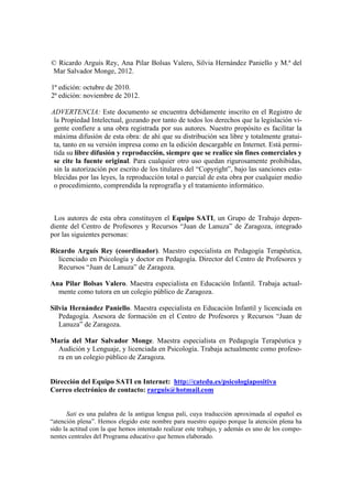 © Ricardo Arguís Rey, Ana Pilar Bolsas Valero, Silvia Hernández Paniello y M.ª del
ar Salvador Monge, 2012.M
Lo
1ª edición: octubre de 2010.
2ª edición: noviembre de 2012.
ADVERTENCIA: Este documento se encuentra debidamente inscrito en el Registro de
la Propiedad Intelectual, gozando por tanto de todos los derechos que la legislación vi-
gente confiere a una obra registrada por sus autores. Nuestro propósito es facilitar la
máxima difusión de esta obra: de ahí que su distribución sea libre y totalmente gratui-
ta, tanto en su versión impresa como en la edición descargable en Internet. Está permi-
tida su libre difusión y reproducción, siempre que se realice sin fines comerciales y
se cite la fuente original. Para cualquier otro uso quedan rigurosamente prohibidas,
sin la autorización por escrito de los titulares del “Copyright”, bajo las sanciones esta-
blecidas por las leyes, la reproducción total o parcial de esta obra por cualquier medio
o procedimiento, comprendida la reprografía y el tratamiento informático.
s autores de esta obra constituyen el Equipo SATI, un Grupo de Trabajo depen-
diente del Centro de Profesores y Recursos “Juan de Lanuza” de Zaragoza, integrado
por las siguientes personas:
Ricardo Arguís Rey (coordinador). Maestro especialista en Pedagogía Terapéutica,
licenciado en Psicología y doctor en Pedagogía. Director del Centro de Profesores y
Recursos “Juan de Lanuza” de Zaragoza.
Ana Pilar Bolsas Valero. Maestra especialista en Educación Infantil. Trabaja actual-
mente como tutora en un colegio público de Zaragoza.
Silvia Hernández Paniello. Maestra especialista en Educación Infantil y licenciada en
Pedagogía. Asesora de formación en el Centro de Profesores y Recursos “Juan de
Lanuza” de Zaragoza.
María del Mar Salvador Monge. Maestra especialista en Pedagogía Terapéutica y
Audición y Lenguaje, y licenciada en Psicología. Trabaja actualmente como profeso-
ra en un colegio público de Zaragoza.
Dirección del Equipo SATI en Internet: http://catedu.es/psicologiapositiva
Correo electrónico de contacto: rarguis@hotmail.com
Sati es una palabra de la antigua lengua pali, cuya traducción aproximada al español es
“atención plena”. Hemos elegido este nombre para nuestro equipo porque la atención plena ha
sido la actitud con la que hemos intentado realizar este trabajo, y además es uno de los compo-
nentes centrales del Programa educativo que hemos elaborado.
 