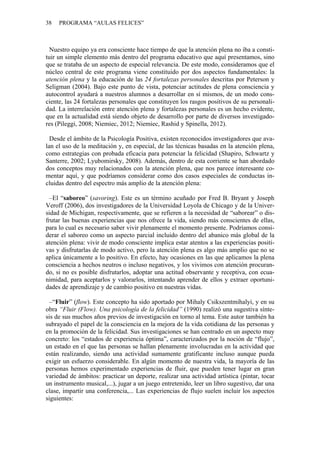 38 PROGRAMA “AULAS FELICES”
Nu
De
–E
–“F
estro equipo ya era consciente hace tiempo de que la atención plena no iba a consti-
tuir un simple elemento más dentro del programa educativo que aquí presentamos, sino
que se trataba de un aspecto de especial relevancia. De este modo, consideramos que el
núcleo central de este programa viene constituido por dos aspectos fundamentales: la
atención plena y la educación de las 24 fortalezas personales descritas por Peterson y
Seligman (2004). Bajo este punto de vista, potenciar actitudes de plena consciencia y
autocontrol ayudará a nuestros alumnos a desarrollar en sí mismos, de un modo cons-
ciente, las 24 fortalezas personales que constituyen los rasgos positivos de su personali-
dad. La interrelación entre atención plena y fortalezas personales es un hecho evidente,
que en la actualidad está siendo objeto de desarrollo por parte de diversos investigado-
res (Pileggi, 2008; Niemiec, 2012; Niemiec, Rashid y Spinella, 2012).
sde el ámbito de la Psicología Positiva, existen reconocidos investigadores que ava-
lan el uso de la meditación y, en especial, de las técnicas basadas en la atención plena,
como estrategias con probada eficacia para potenciar la felicidad (Shapiro, Schwartz y
Santerre, 2002; Lyubomirsky, 2008). Además, dentro de esta corriente se han abordado
dos conceptos muy relacionados con la atención plena, que nos parece interesante co-
mentar aquí, y que podríamos considerar como dos casos especiales de conductas in-
cluidas dentro del espectro más amplio de la atención plena:
l “saboreo” (savoring). Este es un término acuñado por Fred B. Bryant y Joseph
Veroff (2006), dos investigadores de la Universidad Loyola de Chicago y de la Univer-
sidad de Michigan, respectivamente, que se refieren a la necesidad de “saborear” o dis-
frutar las buenas experiencias que nos ofrece la vida, siendo más conscientes de ellas,
para lo cual es necesario saber vivir plenamente el momento presente. Podríamos consi-
derar el saboreo como un aspecto parcial incluido dentro del abanico más global de la
atención plena: vivir de modo consciente implica estar atentos a las experiencias positi-
vas y disfrutarlas de modo activo, pero la atención plena es algo más amplio que no se
aplica únicamente a lo positivo. En efecto, hay ocasiones en las que aplicamos la plena
consciencia a hechos neutros o incluso negativos, y los vivimos con atención procuran-
do, si no es posible disfrutarlos, adoptar una actitud observante y receptiva, con ecua-
nimidad, para aceptarlos y valorarlos, intentando aprender de ellos y extraer oportuni-
dades de aprendizaje y de cambio positivo en nuestras vidas.
luir” (flow). Este concepto ha sido aportado por Mihaly Csikszentmihalyi, y en su
obra “Fluir (Flow). Una psicología de la felicidad” (1990) realizó una sugestiva sínte-
sis de sus muchos años previos de investigación en torno al tema. Este autor también ha
subrayado el papel de la consciencia en la mejora de la vida cotidiana de las personas y
en la promoción de la felicidad. Sus investigaciones se han centrado en un aspecto muy
concreto: los “estados de experiencia óptima”, caracterizados por la noción de “flujo”,
un estado en el que las personas se hallan plenamente involucradas en la actividad que
están realizando, siendo una actividad sumamente gratificante incluso aunque pueda
exigir un esfuerzo considerable. En algún momento de nuestra vida, la mayoría de las
personas hemos experimentado experiencias de fluir, que pueden tener lugar en gran
variedad de ámbitos: practicar un deporte, realizar una actividad artística (pintar, tocar
un instrumento musical,...), jugar a un juego entretenido, leer un libro sugestivo, dar una
clase, impartir una conferencia,... Las experiencias de flujo suelen incluir los aspectos
siguientes:
 