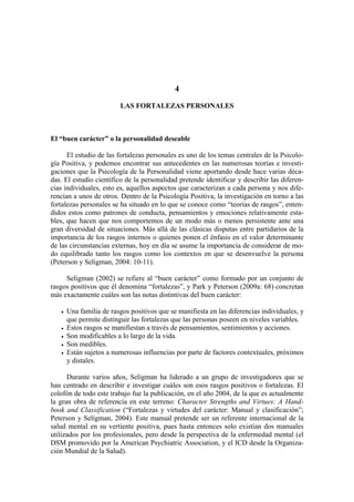 4
LAS FORTALEZAS PERSONALES
El “buen carácter” o la personalidad deseable
El estudio de las fortalezas personales es uno de los temas centrales de la Psicolo-
gía Positiva, y podemos encontrar sus antecedentes en las numerosas teorías e investi-
gaciones que la Psicología de la Personalidad viene aportando desde hace varias déca-
das. El estudio científico de la personalidad pretende identificar y describir las diferen-
cias individuales, esto es, aquellos aspectos que caracterizan a cada persona y nos dife-
rencian a unos de otros. Dentro de la Psicología Positiva, la investigación en torno a las
fortalezas personales se ha situado en lo que se conoce como “teorías de rasgos”, enten-
didos estos como patrones de conducta, pensamientos y emociones relativamente esta-
bles, que hacen que nos comportemos de un modo más o menos persistente ante una
gran diversidad de situaciones. Más allá de las clásicas disputas entre partidarios de la
importancia de los rasgos internos o quienes ponen el énfasis en el valor determinante
de las circunstancias externas, hoy en día se asume la importancia de considerar de mo-
do equilibrado tanto los rasgos como los contextos en que se desenvuelve la persona
(Peterson y Seligman, 2004: 10-11).
Seligman (2002) se refiere al “buen carácter” como formado por un conjunto de
rasgos positivos que él denomina “fortalezas”, y Park y Peterson (2009a: 68) concretan
más exactamente cuáles son las notas distintivas del buen carácter:
• Una familia de rasgos positivos que se manifiesta en las diferencias individuales, y
que permite distinguir las fortalezas que las personas poseen en niveles variables.
• Estos rasgos se manifiestan a través de pensamientos, sentimientos y acciones.
• Son modificables a lo largo de la vida.
• Son medibles.
• Están sujetos a numerosas influencias por parte de factores contextuales, próximos
y distales.
Durante varios años, Seligman ha liderado a un grupo de investigadores que se
han centrado en describir e investigar cuáles son esos rasgos positivos o fortalezas. El
colofón de todo este trabajo fue la publicación, en el año 2004, de la que es actualmente
la gran obra de referencia en este terreno: Character Strengths and Virtues: A Hand-
book and Classification (“Fortalezas y virtudes del carácter: Manual y clasificación”;
Peterson y Seligman, 2004). Este manual pretende ser un referente internacional de la
salud mental en su vertiente positiva, pues hasta entonces solo existían dos manuales
utilizados por los profesionales, pero desde la perspectiva de la enfermedad mental (el
DSM promovido por la American Psychiatric Association, y el ICD desde la Organiza-
ción Mundial de la Salud).
 