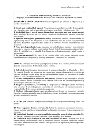 Las fortalezas personales 43
Clasificación de las virtudes y fortalezas personales
© Copyright, VIA Institute on Character. Reservados todos los derechos. Reproducido con permiso.
SABIDURÍA Y CONOCIMIENTO: Fortalezas cognitivas que implican la adquisición y el
uso del conocimiento.
1. Creatividad [originalidad, ingenio]. Pensar en nuevos y productivos modos de conceptuali-
zar y hacer las cosas. Incluye la creación artística pero no se limita exclusivamente a ella.
2. Curiosidad [interés por el mundo, búsqueda de novedades, apertura a experiencias].
Tener interés por lo que sucede en el mundo, encontrar temas fascinantes, explorar y descubrir
nuevas cosas.
3. Apertura mental [juicio, pensamiento crítico]. Pensar sobre las cosas y examinar todos sus
significados y matices. No precipitarse al sacar conclusiones, sino tras evaluar cada posibilidad.
Ser capaz de cambiar las propias ideas en base a la evidencia. Ponderar adecuadamente cada
evidencia.
4. Amor por el aprendizaje. Llegar a dominar nuevas habilidades, materias y conocimientos,
ya sea por sí mismo o mediante un aprendizaje formal. Está obviamente relacionada con la for-
taleza de curiosidad pero va más allá, describiendo una tendencia sistemática a añadir cosas a lo
que uno sabe.
5. Perspectiva [sabiduría]. Ser capaz de dar consejos sabios y adecuados a los demás, encon-
trando modos para comprender el mundo y para ayudar a comprenderlo a los demás.
CORAJE: Fortalezas emocionales que implican el ejercicio de la voluntad para la consecución
de metas ante situaciones de dificultad, externa o interna.
6. Valentía [valor]. No dejarse intimidar ante la amenaza, el cambio, la dificultad o el dolor.
Ser capaz de defender una postura que uno cree correcta aunque exista una fuerte oposición por
parte de los demás. Actuar según las propias convicciones aunque eso suponga ser criticado.
Incluye el valor físico pero no se limita a él.
7. Perseverancia [tenacidad, diligencia, laboriosidad]. Terminar lo que uno empieza. Persistir
en una actividad aunque existan obstáculos. Obtener satisfacción por las tareas emprendidas y
que consiguen finalizarse con éxito.
8. Integridad [autenticidad, honestidad]. Ir siempre con la verdad por delante, presentarse
ante los demás de un modo genuino y actuando con sinceridad; no ser pretencioso; asumir la
responsabilidad de los propios sentimientos y acciones.
9. Vitalidad [ánimo, entusiasmo, vigor, energía]. Afrontar la vida con entusiasmo y energía;
hacer las cosas con convicción y dando todo de uno mismo; vivir la vida como una apasionante
aventura; sentirse vivo y activo.
HUMANIDAD: Fortalezas interpersonales que implican cuidar y ofrecer amistad y cariño a los
demás.
10. Amor [capacidad de amar y ser amado]. Valorar las relaciones cercanas con otras perso-
nas, en particular aquellas en las que el afecto y el cuidado son mutuos. Sentirse cercano a otras
personas.
11. Amabilidad [bondad, generosidad, cuidado, compasión, amor altruista, simpatía]. Ha-
cer favores y buenas acciones para los demás, ayudar y cuidar a otras personas.
12. Inteligencia social [inteligencia emocional, inteligencia personal]. Ser consciente de las
motivaciones y los sentimientos, tanto de uno mismo como de los demás; saber cómo compor-
tarse en las diferentes situaciones sociales; saber qué cosas son importantes para otras personas,
tener empatía.
 