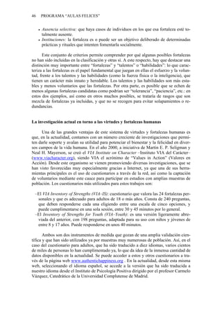 46 PROGRAMA “AULAS FELICES”
• Ausencia selectiva: que haya casos de individuos en los que esa fortaleza esté to-
talmente ausente.
• Instituciones: la fortaleza es o puede ser un objetivo deliberado de determinadas
prácticas y rituales que intenten fomentarla socialmente.
Este conjunto de criterios permite comprender por qué algunas posibles fortalezas
no han sido incluidas en la clasificación y otras sí. A este respecto, hay que destacar una
distinción muy importante entre “fortalezas” y “talentos” o “habilidades”: lo que carac-
teriza a las fortalezas es el papel fundamental que juegan en ellas el esfuerzo y la volun-
tad, frente a los talentos y las habilidades (como la fuerza física o la inteligencia), que
tienen un carácter más innato y heredable. Los talentos y las habilidades son más esta-
bles y menos voluntarios que las fortalezas. Por otra parte, es posible que se echen de
menos algunas fortalezas candidatas como podrían ser “tolerancia”, “paciencia”, etc.: en
estos dos ejemplos, así como en otros muchos posibles, se trataría de rasgos que son
mezcla de fortalezas ya incluidas, y que no se recogen para evitar solapamientos o re-
dundancias.
La investigación actual en torno a las virtudes y fortalezas humanas
Una de las grandes ventajas de este sistema de virtudes y fortalezas humanas es
que, en la actualidad, contamos con un número creciente de investigaciones que permi-
ten darle soporte y avalan su utilidad para potenciar el bienestar y la felicidad en diver-
sos campos de la vida humana. En el año 2000, a iniciativa de Martin E. P. Seligman y
Neal H. Mayerson, se creó el VIA Institute on Character –Instituto VIA del Carácter–
(www.viacharacter.org), siendo VIA el acrónimo de “Values in Action” (Valores en
Acción). Desde este organismo se vienen promoviendo diversas investigaciones, que se
han visto favorecidas muy especialmente gracias a Internet, ya que una de sus herra-
mientas principales es el uso de cuestionarios a través de la red, así como la captación
de voluntarios mediante este cauce para participar en estudios con amplias muestras de
población. Los cuestionarios más utilizados para estos trabajos son:
–El VIA Inventory of Strengths (VIA–IS): cuestionario que valora las 24 fortalezas per-
sonales y que es adecuado para adultos de 18 o más años. Consta de 240 preguntas,
que deben responderse cada una eligiendo entre una escala de cinco opciones, y
puede cumplimentarse en una sola sesión, entre 30 y 45 minutos por lo general.
–El Inventory of Strengths for Youth (VIA–Youth): es una versión ligeramente abre-
viada del anterior, con 198 preguntas, adaptada para su uso con niños y jóvenes de
entre 8 y 17 años. Puede responderse en unos 40 minutos.
Ambos son dos instrumentos de medida que gozan de una amplia validación cien-
tífica y que han sido utilizados ya por muestras muy numerosas de población. Así, en el
caso del cuestionario para adultos, que ha sido traducido a diez idiomas, varios cientos
de miles de personas lo han cumplimentado ya, lo que da idea de la inmensa cantidad de
datos disponibles en la actualidad. Se puede acceder a estos y otros cuestionarios a tra-
vés de la página web www.authentichappiness.org . En la actualidad, desde esta misma
web, seleccionando el idioma español, se accede a la versión que ha sido traducida a
nuestro idioma desde el Instituto de Psicología Positiva dirigido por el profesor Carmelo
Vázquez, Catedrático de la Universidad Complutense de Madrid.
 