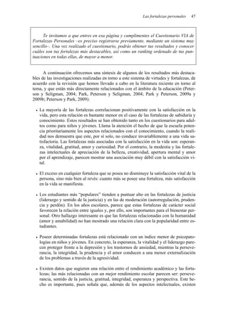 Las fortalezas personales 47
Te invitamos a que entres en esa página y cumplimentes el Cuestionario VIA de
Fortalezas Personales –es preciso registrarse previamente, mediante un sistema muy
sencillo–. Una vez realizado el cuestionario, podrás obtener tus resultados y conocer
cuáles son tus fortalezas más destacables, así como un ranking ordenado de tus pun-
tuaciones en todas ellas, de mayor a menor.
A continuación ofrecemos una síntesis de algunos de los resultados más destaca-
bles de las investigaciones realizadas en torno a este sistema de virtudes y fortalezas, de
acuerdo con la revisión que hemos llevado a cabo en la literatura reciente en torno al
tema, y que están más directamente relacionados con el ámbito de la educación (Peter-
son y Seligman, 2004; Park, Peterson y Seligman, 2004; Park y Peterson, 2009a y
2009b; Peterson y Park, 2009):
• La mayoría de las fortalezas correlacionan positivamente con la satisfacción en la
vida, pero esta relación es bastante menor en el caso de las fortalezas de sabiduría y
conocimiento. Estos resultados se han obtenido tanto en los cuestionarios para adul-
tos como para niños y jóvenes. Llama la atención el hecho de que la escuela poten-
cia prioritariamente los aspectos relacionados con el conocimiento, cuando la reali-
dad nos demuestra que este, por sí solo, no conduce invariablemente a una vida sa-
tisfactoria. Las fortalezas más asociadas con la satisfacción en la vida son: esperan-
za, vitalidad, gratitud, amor y curiosidad. Por el contrario, la modestia y las fortale-
zas intelectuales de apreciación de la belleza, creatividad, apertura mental y amor
por el aprendizaje, parecen mostrar una asociación muy débil con la satisfacción vi-
tal.
• El exceso en cualquier fortaleza que se posea no disminuye la satisfacción vital de la
persona, sino más bien al revés: cuanto más se posee una fortaleza, más satisfacción
en la vida se manifiesta.
• Los estudiantes más “populares” tienden a puntuar alto en las fortalezas de justicia
(liderazgo y sentido de la justicia) y en las de moderación (autorregulación, pruden-
cia y perdón). En los años escolares, parece que estas fortalezas de carácter social
favorecen la relación entre iguales y, por ello, son importantes para el bienestar per-
sonal. Otro hallazgo interesante es que las fortalezas relacionadas con la humanidad
(amor y amabilidad) no han mostrado una relación clara con la popularidad entre es-
tudiantes.
• Poseer determinadas fortalezas está relacionado con un índice menor de psicopato-
logías en niños y jóvenes. En concreto, la esperanza, la vitalidad y el liderazgo pare-
cen proteger frente a la depresión y los trastornos de ansiedad, mientras la perseve-
rancia, la integridad, la prudencia y el amor conducen a una menor externalización
de los problemas a través de la agresividad.
• Existen datos que sugieren una relación entre el rendimiento académico y las forta-
lezas; las más relacionadas con un mejor rendimiento escolar parecen ser: perseve-
rancia, sentido de la justicia, gratitud, integridad, esperanza y perspectiva. Este he-
cho es importante, pues señala que, además de los aspectos intelectuales, existen
 