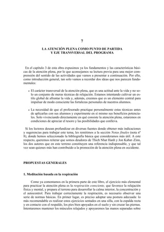 7
LA ATENCIÓN PLENA COMO PUNTO DE PARTIDA
Y EJE TRANSVERSAL DEL PROGRAMA
En
Si
ROPUESTAS GENERALES
. Meditación basada en la respiración
Como ya comentamos en la primera parte de este libro, el ejercicio más elemental
para
el capítulo 3 de esta obra expusimos ya los fundamentos y las características bási-
cas de la atención plena, por lo que aconsejamos su lectura previa para una mejor com-
prensión del sentido de las actividades que vamos a presentar a continuación. Por ello,
como introducción general, tan solo vamos a recordar dos ideas que nos parecen funda-
mentales:
• El carácter transversal de la atención plena, que es una actitud ante la vida y no so-
lo un conjunto de meras técnicas de relajación. Estamos intentando cultivar un es-
tilo global de afrontar la vida y, además, creemos que es un elemento central para
impulsar de modo consciente las fortalezas personales de nuestros alumnos.
• La necesidad de que el profesorado practique personalmente estas técnicas antes
de aplicarlas con sus alumnos y experimente en sí mismo sus beneficios potencia-
les. Solo vivenciando directamente en qué consiste la atención plena, estaremos en
condiciones de apreciar el tesoro y las posibilidades que conlleva.
los lectores desean profundizar en diversas fuentes donde obtener más indicaciones
y sugerencias para trabajar este tema, les remitimos a la sección Notas finales (nota nº
8), donde hemos seleccionado la bibliografía básica que consideramos más útil. A este
respecto, queremos reiterar que somos deudores de Thich Nhat Hanh y Jon Kabat–Zinn,
los dos autores que en este terreno constituyen una referencia indispensable, y que tal
vez sean quienes más han contribuido a la promoción de la atención plena en occidente.
P
1
practicar la atención plena es la respiración consciente, que favorece la relajación
física y mental, y prepara el terreno para desarrollar la calma interior, la concentración y
el autocontrol. Para trabajar correctamente la respiración, es necesario observar una
serie de normas básicas. En primer lugar, es preciso adoptar una postura adecuada: lo
más recomendable es realizar estos ejercicios sentados en una silla, con la espalda recta
y en contacto con el respaldo, los pies bien apoyados en el suelo y sin cruzar las piernas.
Intentaremos mantener los músculos relajados y apoyaremos las manos separadas sobre
 