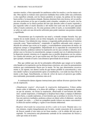 62 PROGRAMA “AULAS FELICES”
nuestros muslos, o bien reposando los antebrazos sobre los muslos y con las manos uni-
das. Otra opción es realizar estos ejercicios tumbados boca arriba sobre una colchoneta
u otra superficie cómoda, con los brazos paralelos al cuerpo, las palmas de las manos
hacia arriba y la musculatura relajada. Quienes dominen bien esta técnica, tal vez prefie-
ran otras posiciones en las que se puedan sentir cómodos: sentados en el suelo, con las
piernas cruzadas en la clásica postura del loto (pie derecho sobre el muslo izquierdo y
pie izquierdo sobre el muslo derecho) o del medio loto (solo uno de los pies apoyado
sobre el muslo contrario), etc. En estas posturas sobre el suelo, es recomendable sentar-
se sobre un cojín con una elevación suficiente para poder mantener una postura cómoda
y equilibrada.
Procuraremos que la respiración sea nasal y evitando siempre forzarla: hay que
respir
ay que señalar que una de las principales dificultades que surgen en la medita-
ción b
continuación damos algunas instrucciones para realizar diversos ejercicios bási-
cos d
–¡Simplemente respira!: observando la respiración diafragmática. Coloca ambas
Respirar observando las sensaciones de frío y calor en la nariz. Durante uno o va-
ar de un modo natural, con un ritmo tranquilo, sin realizar inspiraciones o espira-
ciones bruscas. Una inhalación muy intensa y exagerada podría producirnos el trastorno
conocido como “hiperventilación”, rompiendo el equilibrio adecuado entre oxígeno y
dióxido de carbono que existe en la sangre, y ocasionándonos sensaciones de mareo, no
peligrosas aunque sí desagradables. Dependiendo de la capacidad de concentración de
nuestros alumnos, podemos realizar la respiración con los ojos cerrados o abiertos; en el
primer caso se favorece la concentración, aunque se puede caer en el adormecimiento o
la dispersión mental, mientras en el segundo caso es posible despistarse con los estímu-
los visuales del entorno, por lo que resulta muy útil fijar la mirada en un punto próximo
(por ejemplo, mirando al suelo a una distancia aproximada de un metro).
H
asada en la respiración son las distracciones exteriores, así como los pensamientos
erráticos que continuamente fluyen por la mente. No hay que obsesionarse excesiva-
mente si, de repente, nos damos cuenta de que hemos perdido la concentración y esta-
mos dando vueltas a un pensamiento ajeno a la meditación, o un ruido nos hace llevar la
mente a otro lugar. Sencillamente, se trata de volver de nuevo al ejercicio que estába-
mos realizando, procurando centrarnos más en él.
A
e respiración.
manos sobre el abdomen, a la altura del ombligo, y respira tranquilamente durante
un par de minutos, sin forzar la respiración, observando el movimiento del abdo-
men: cuando inspiramos, el diafragma se desplaza hacia abajo y empuja el abdomen
hacia fuera, y cuando espiramos, el movimiento que se produce es inverso. Si se rea-
liza este ejercicio tumbados, podemos colocar un objeto sobre el abdomen –una hoja
de papel, un cojín,...–, o bien un compañero puede colocar sus manos suavemente a
la altura de nuestro ombligo y vigilar el movimiento abdominal.
–
rios minutos, respira tranquilamente por la nariz, siendo consciente de la sensación
de frescor cuando el aire entra en tus fosas nasales, y de la calidez del aire que es
espirado. Tu consciencia está plenamente centrada en las sensaciones de frescor y
calor que notas en la nariz.
 