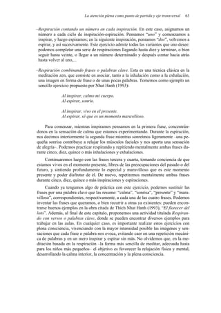 La atención plena como punto de partida y eje transversal 63
–Respiración contando un número en cada inspiración. En este caso, asignamos un
número a cada ciclo de inspiración-espiración. Pensamos “uno” y comenzamos a
inspirar, y luego espiramos; en la siguiente inspiración, pensamos “dos”, volvemos a
espirar, y así sucesivamente. Este ejercicio admite todas las variantes que uno desee:
podemos completar una serie de respiraciones llegando hasta diez y terminar, o bien
seguir hasta veinte, o llegar a un número determinado y después contar hacia atrás
hasta volver al uno,...
–Respiración combinando frases o palabras clave. Esta es una técnica clásica en la
meditación zen, que consiste en asociar, tanto a la inhalación como a la exhalación,
una imagen en forma de frase o de unas pocas palabras. Tomemos como ejemplo un
sencillo ejercicio propuesto por Nhat Hanh (1993):
Al inspirar, calmo mi cuerpo.
Al espirar, sonrío.
Al inspirar, vivo en el presente.
Al espirar, sé que es un momento maravilloso.
Para comenzar, mientras inspiramos pensamos en la primera frase, concentrán-
donos en la sensación de calma que estamos experimentando. Durante la espiración,
nos decimos interiormente la segunda frase mientras sonreímos ligeramente –una pe-
queña sonrisa contribuye a relajar los músculos faciales y nos aporta una sensación
de alegría–. Podemos practicar respirando y repitiendo mentalmente ambas frases du-
rante cinco, diez, quince o más inhalaciones y exhalaciones.
Continuaremos luego con las frases tercera y cuarta, tomando conciencia de que
estamos vivos en el momento presente, libres de las preocupaciones del pasado o del
futuro, y sintiendo profundamente lo especial y maravilloso que es este momento
presente y poder disfrutar de él. De nuevo, repetiremos mentalmente ambas frases
durante cinco, diez, quince o más inspiraciones y espiraciones.
Cuando ya tengamos algo de práctica con este ejercicio, podemos sustituir las
frases por una palabra clave que las resume: “calma”, “sonrisa”, “presente” y “mara-
villoso”, correspondientes, respectivamente, a cada una de las cuatro frases. Podemos
inventar las frases que queramos, o bien recurrir a otras ya existentes: pueden encon-
trarse buenos ejemplos en la obra citada de Thich Nhat Hanh (1993), “El florecer del
loto”. Además, al final de este capítulo, proponemos una actividad titulada Respiran-
do con versos o palabras clave, donde se pueden encontrar diversos ejemplos para
trabajar en las aulas. En cualquier caso, es importante realizar estos ejercicios con
plena consciencia, vivenciando con la mayor intensidad posible las imágenes y sen-
saciones que cada frase o palabra nos evoca, evitando caer en una repetición mecáni-
ca de palabras y en un mero inspirar y espirar sin más. No olvidemos que, en la me-
ditación basada en la respiración –la forma más sencilla de meditar, adecuada hasta
para los niños más pequeños– el objetivo es favorecer la relajación física y mental,
desarrollando la calma interior, la concentración y la plena consciencia.
 
