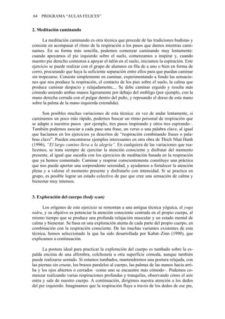 64 PROGRAMA “AULAS FELICES”
2. Meditación caminando
La meditación caminando es otra técnica que procede de las tradiciones budistas y
consiste en acompasar el ritmo de la respiración a los pasos que damos mientras cami-
namos. En su forma más sencilla, podemos comenzar caminando muy lentamente:
cuando apoyamos el pie izquierdo sobre el suelo, comenzamos a inspirar y, cuando
nuestro pie derecho comienza a apoyar el talón en el suelo, iniciamos la espiración. Este
ejercicio se puede realizar con el grupo de alumnos en fila de a uno o bien en forma de
corro, procurando que haya la suficiente separación entre ellos para que puedan caminar
sin tropezarse. Consiste simplemente en caminar, experimentando a fondo las sensacio-
nes que nos produce la respiración, el contacto de los pies sobre el suelo, la calma que
produce caminar despacio y relajadamente,... Se debe caminar erguido y resulta más
cómodo uniendo ambas manos ligeramente por debajo del ombligo (por ejemplo, con la
mano derecha cerrada con el pulgar dentro del puño, y reposando el dorso de esta mano
sobre la palma de la mano izquierda extendida).
Son posibles muchas variaciones de esta técnica: en vez de andar lentamente, si
caminamos un poco más rápido, podemos buscar un ritmo personal de respiración que
se adapte a nuestros pasos –por ejemplo, tres pasos inspirando y otros tres espirando–.
También podemos asociar a cada paso una frase, un verso o una palabra clave, al igual
que hacíamos en los ejercicios ya descritos de “respiración combinando frases o pala-
bras clave”. Pueden encontrarse ejemplos interesantes en otra obra de Thich Nhat Hanh
(1996), “El largo camino lleva a la alegría”. En cualquiera de las variaciones que rea-
licemos, se trata siempre de ejercitar la atención consciente y disfrutar del momento
presente, al igual que sucedía con los ejercicios de meditación basada en la respiración
que ya hemos comentado. Caminar y respirar conscientemente constituye una práctica
que nos puede aportar una sorprendente serenidad, y ayudarnos a fortalecer la atención
plena y a valorar el momento presente y disfrutarlo con intensidad. Si se practica en
grupo, es posible lograr un estado colectivo de paz que cree una sensación de calma y
bienestar muy intensos.
3. Exploración del cuerpo (body scan)
Los orígenes de este ejercicio se remontan a una antigua técnica yóguica, el yoga
nidra, y su objetivo es potenciar la atención consciente centrada en el propio cuerpo, al
mismo tiempo que se produce una profunda relajación muscular y un estado mental de
calma y bienestar. Se basa en una exploración atenta de cada parte del propio cuerpo, en
combinación con la respiración consciente. De las muchas variantes existentes de esta
técnica, hemos seleccionado la que ha sido desarrollada por Kabat–Zinn (1990), que
explicamos a continuación.
La postura ideal para practicar la exploración del cuerpo es tumbado sobre la es-
palda encima de una alfombra, colchoneta u otra superficie cómoda, aunque también
puede realizarse sentado. Si estamos tumbados, mantendremos una postura relajada, con
las piernas sin cruzar, los brazos paralelos al cuerpo, las palmas de las manos hacia arri-
ba y los ojos abiertos o cerrados –como uno se encuentre más cómodo–. Podemos co-
menzar realizando varias respiraciones profundas y tranquilas, observando cómo el aire
entra y sale de nuestro cuerpo. A continuación, dirigimos nuestra atención a los dedos
del pie izquierdo. Imaginamos que la respiración fluye a través de los dedos de ese pie,
 