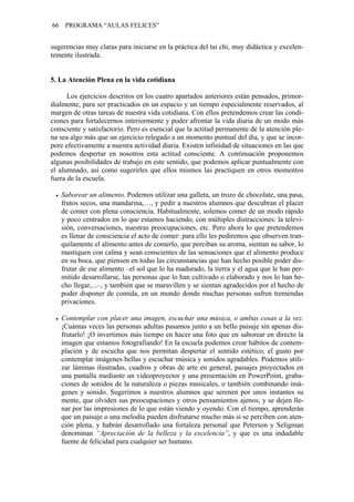 66 PROGRAMA “AULAS FELICES”
sugerencias muy claras para iniciarse en la práctica del tai chi, muy didáctica y excelen-
temente ilustrada.
5. La Atención Plena en la vida cotidiana
Los ejercicios descritos en los cuatro apartados anteriores están pensados, primor-
dialmente, para ser practicados en un espacio y un tiempo especialmente reservados, al
margen de otras tareas de nuestra vida cotidiana. Con ellos pretendemos crear las condi-
ciones para fortalecernos interiormente y poder afrontar la vida diaria de un modo más
consciente y satisfactorio. Pero es esencial que la actitud permanente de la atención ple-
na sea algo más que un ejercicio relegado a un momento puntual del día, y que se incor-
pore efectivamente a nuestra actividad diaria. Existen infinidad de situaciones en las que
podemos despertar en nosotros esta actitud consciente. A continuación proponemos
algunas posibilidades de trabajo en este sentido, que podemos aplicar puntualmente con
el alumnado, así como sugerirles que ellos mismos las practiquen en otros momentos
fuera de la escuela.
• Saborear un alimento. Podemos utilizar una galleta, un trozo de chocolate, una pasa,
frutos secos, una mandarina,…, y pedir a nuestros alumnos que descubran el placer
de comer con plena consciencia. Habitualmente, solemos comer de un modo rápido
y poco centrados en lo que estamos haciendo, con múltiples distracciones: la televi-
sión, conversaciones, nuestras preocupaciones, etc. Pero ahora lo que pretendemos
es llenar de consciencia el acto de comer: para ello les pediremos que observen tran-
quilamente el alimento antes de comerlo, que perciban su aroma, sientan su sabor, lo
mastiquen con calma y sean conscientes de las sensaciones que el alimento produce
en su boca, que piensen en todas las circunstancias que han hecho posible poder dis-
frutar de ese alimento –el sol que lo ha madurado, la tierra y el agua que le han per-
mitido desarrollarse, las personas que lo han cultivado o elaborado y nos lo han he-
cho llegar,...–, y también que se maravillen y se sientan agradecidos por el hecho de
poder disponer de comida, en un mundo donde muchas personas sufren tremendas
privaciones.
• Contemplar con placer una imagen, escuchar una música, o ambas cosas a la vez.
¡Cuántas veces las personas adultas pasamos junto a un bello paisaje sin apenas dis-
frutarlo! ¡O invertimos más tiempo en hacer una foto que en saborear en directo la
imagen que estamos fotografiando! En la escuela podemos crear hábitos de contem-
plación y de escucha que nos permitan despertar el sentido estético, el gusto por
contemplar imágenes bellas y escuchar música y sonidos agradables. Podemos utili-
zar láminas ilustradas, cuadros y obras de arte en general, paisajes proyectados en
una pantalla mediante un videoproyector y una presentación en PowerPoint, graba-
ciones de sonidos de la naturaleza o piezas musicales, o también combinando imá-
genes y sonido. Sugerimos a nuestros alumnos que serenen por unos instantes su
mente, que olviden sus preocupaciones y otros pensamientos ajenos, y se dejen lle-
nar por las impresiones de lo que están viendo y oyendo. Con el tiempo, aprenderán
que un paisaje o una melodía pueden disfrutarse mucho más si se perciben con aten-
ción plena, y habrán desarrollado una fortaleza personal que Peterson y Seligman
denominan “Apreciación de la belleza y la excelencia”, y que es una indudable
fuente de felicidad para cualquier ser humano.
 