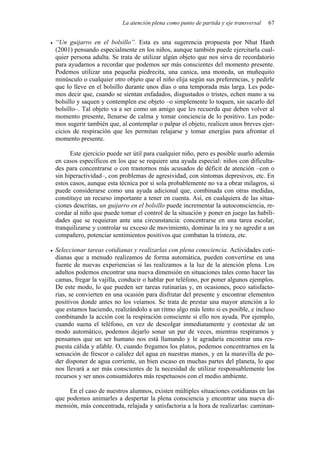 La atención plena como punto de partida y eje transversal 67
• “Un guijarro en el bolsillo”. Esta es una sugerencia propuesta por Nhat Hanh
(2001) pensando especialmente en los niños, aunque también puede ejercitarla cual-
quier persona adulta. Se trata de utilizar algún objeto que nos sirva de recordatorio
para ayudarnos a recordar que podemos ser más conscientes del momento presente.
Podemos utilizar una pequeña piedrecita, una canica, una moneda, un muñequito
minúsculo o cualquier otro objeto que el niño elija según sus preferencias, y pedirle
que lo lleve en el bolsillo durante unos días o una temporada más larga. Les pode-
mos decir que, cuando se sientan enfadados, disgustados o tristes, echen mano a su
bolsillo y saquen y contemplen ese objeto –o simplemente lo toquen, sin sacarlo del
bolsillo–. Tal objeto va a ser como un amigo que les recuerda que deben volver al
momento presente, llenarse de calma y tomar conciencia de lo positivo. Les pode-
mos sugerir también que, al contemplar o palpar el objeto, realicen unos breves ejer-
cicios de respiración que les permitan relajarse y tomar energías para afrontar el
momento presente.
Este ejercicio puede ser útil para cualquier niño, pero es posible usarlo además
en casos específicos en los que se requiere una ayuda especial: niños con dificulta-
des para concentrarse o con trastornos más acusados de déficit de atención –con o
sin hiperactividad–, con problemas de agresividad, con síntomas depresivos, etc. En
estos casos, aunque esta técnica por sí sola probablemente no va a obrar milagros, sí
puede considerarse como una ayuda adicional que, combinada con otras medidas,
constituye un recurso importante a tener en cuenta. Así, en cualquiera de las situa-
ciones descritas, un guijarro en el bolsillo puede incrementar la autoconsciencia, re-
cordar al niño que puede tomar el control de la situación y poner en juego las habili-
dades que se requieran ante una circunstancia: concentrarse en una tarea escolar,
tranquilizarse y controlar su exceso de movimiento, dominar la ira y no agredir a un
compañero, potenciar sentimientos positivos que combatan la tristeza, etc.
• Seleccionar tareas cotidianas y realizarlas con plena consciencia. Actividades coti-
dianas que a menudo realizamos de forma automática, pueden convertirse en una
fuente de nuevas experiencias si las realizamos a la luz de la atención plena. Los
adultos podemos encontrar una nueva dimensión en situaciones tales como hacer las
camas, fregar la vajilla, conducir o hablar por teléfono, por poner algunos ejemplos.
De este modo, lo que pueden ser tareas rutinarias y, en ocasiones, poco satisfacto-
rias, se convierten en una ocasión para disfrutar del presente y encontrar elementos
positivos donde antes no los veíamos. Se trata de prestar una mayor atención a lo
que estamos haciendo, realizándolo a un ritmo algo más lento si es posible, e incluso
combinando la acción con la respiración consciente si ello nos ayuda. Por ejemplo,
cuando suena el teléfono, en vez de descolgar inmediatamente y contestar de un
modo automático, podemos dejarlo sonar un par de veces, mientras respiramos y
pensamos que un ser humano nos está llamando y le agradaría encontrar una res-
puesta cálida y afable. O, cuando fregamos los platos, podemos concentrarnos en la
sensación de frescor o calidez del agua en nuestras manos, y en la maravilla de po-
der disponer de agua corriente, un bien escaso en muchas partes del planeta, lo que
nos llevará a ser más conscientes de la necesidad de utilizar responsablemente los
recursos y ser unos consumidores más respetuosos con el medio ambiente.
En el caso de nuestros alumnos, existen múltiples situaciones cotidianas en las
que podemos animarles a despertar la plena consciencia y encontrar una nueva di-
mensión, más concentrada, relajada y satisfactoria a la hora de realizarlas: caminan-
 