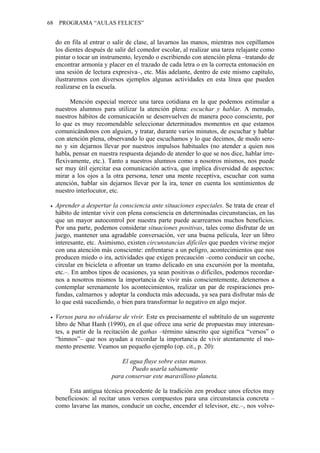 68 PROGRAMA “AULAS FELICES”
do en fila al entrar o salir de clase, al lavarnos las manos, mientras nos cepillamos
los dientes después de salir del comedor escolar, al realizar una tarea relajante como
pintar o tocar un instrumento, leyendo o escribiendo con atención plena –tratando de
encontrar armonía y placer en el trazado de cada letra o en la correcta entonación en
una sesión de lectura expresiva–, etc. Más adelante, dentro de este mismo capítulo,
ilustraremos con diversos ejemplos algunas actividades en esta línea que pueden
realizarse en la escuela.
Mención especial merece una tarea cotidiana en la que podemos estimular a
nuestros alumnos para utilizar la atención plena: escuchar y hablar. A menudo,
nuestros hábitos de comunicación se desenvuelven de manera poco consciente, por
lo que es muy recomendable seleccionar determinados momentos en que estamos
comunicándonos con alguien, y tratar, durante varios minutos, de escuchar y hablar
con atención plena, observando lo que escuchamos y lo que decimos, de modo sere-
no y sin dejarnos llevar por nuestros impulsos habituales (no atender a quien nos
habla, pensar en nuestra respuesta dejando de atender lo que se nos dice, hablar irre-
flexivamente, etc.). Tanto a nuestros alumnos como a nosotros mismos, nos puede
ser muy útil ejercitar esa comunicación activa, que implica diversidad de aspectos:
mirar a los ojos a la otra persona, tener una mente receptiva, escuchar con suma
atención, hablar sin dejarnos llevar por la ira, tener en cuenta los sentimientos de
nuestro interlocutor, etc.
• Aprender a despertar la consciencia ante situaciones especiales. Se trata de crear el
hábito de intentar vivir con plena consciencia en determinadas circunstancias, en las
que un mayor autocontrol por nuestra parte puede acarrearnos muchos beneficios.
Por una parte, podemos considerar situaciones positivas, tales como disfrutar de un
juego, mantener una agradable conversación, ver una buena película, leer un libro
interesante, etc. Asimismo, existen circunstancias difíciles que pueden vivirse mejor
con una atención más consciente: enfrentarse a un peligro, acontecimientos que nos
producen miedo o ira, actividades que exigen precaución –como conducir un coche,
circular en bicicleta o afrontar un tramo delicado en una excursión por la montaña,
etc.–. En ambos tipos de ocasiones, ya sean positivas o difíciles, podemos recordar-
nos a nosotros mismos la importancia de vivir más conscientemente, detenernos a
contemplar serenamente los acontecimientos, realizar un par de respiraciones pro-
fundas, calmarnos y adoptar la conducta más adecuada, ya sea para disfrutar más de
lo que está sucediendo, o bien para transformar lo negativo en algo mejor.
• Versos para no olvidarse de vivir. Este es precisamente el subtítulo de un sugerente
libro de Nhat Hanh (1990), en el que ofrece una serie de propuestas muy interesan-
tes, a partir de la recitación de gathas –término sánscrito que significa “versos” o
“himnos”– que nos ayudan a recordar la importancia de vivir atentamente el mo-
mento presente. Veamos un pequeño ejemplo (op. cit., p. 20):
El agua fluye sobre estas manos.
Puedo usarla sabiamente
para conservar este maravilloso planeta.
Esta antigua técnica procedente de la tradición zen produce unos efectos muy
beneficiosos: al recitar unos versos compuestos para una circunstancia concreta –
como lavarse las manos, conducir un coche, encender el televisor, etc.–, nos volve-
 