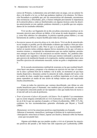 70 PROGRAMA “AULAS FELICES”
cursos de Primaria, si planteamos esta actividad como un juego, con un carácter lú-
dico y de desafío a la vez, es fácil que podamos implicar a los alumnos. En Educa-
ción Secundaria es probable que, por las características del alumnado, encontremos
más resistencias y dificultades, pero, si hemos trabajado previamente la importancia
de la atención plena y están ya familiarizados con algunas técnicas como las descri-
tas anteriormente en este capítulo, podemos intentarlo y es posible que nos sorpren-
damos de los resultados obtenidos.
Vivir un día o un fragmento de un día con plena consciencia constituye un in-
teresante ejercicio para reforzar un hábito, el de actuar de modo despierto y atento,
y, como bien sabemos los educadores, la práctica repetida genera hábitos y es una
herramienta de cambio y mejora factible para todas las personas.
• Incorporar pausas de atención plena en la vida diaria. Vivir un día de atención ple-
na no siempre es posible, por las dificultades evidentes que implica o bien por nues-
tra capacidad de llevarlo a cabo. Pero lo que sí es posible y muy recomendable es
incluir en nuestra rutina cotidiana algunos breves momentos en los que volvamos a
nosotros mismos y, rompiendo los automatismos que nos suelen impulsar, permita-
mos emerger un mayor nivel de conciencia en nuestro interior. Así, podemos dete-
ner durante unos segundos o minutos la tarea que estemos realizando y practicar al-
gún ejercicio de meditación basada en la respiración, meditar caminando, hacer unos
sencillos ejercicios de estiramiento muscular, recitar un gatha o simplemente sonre-
ír.
En la escuela encontraremos multitud de ocasiones en las que resultará benefi-
cioso hacer una pausa y proponer a los alumnos un ejercicio de este tipo: al comen-
zar la clase a primera hora de la mañana o de la tarde, en momentos en que haya
mucha dispersión y deseemos centrar la atención de todos, después del recreo o de
un cambio de clase, cuando haya surgido un conflicto importante en el aula, como
pausa reparadora en medio de una sesión de trabajo intenso que esté requiriendo
mucha concentración,...
Como en todos los ejercicios que venimos describiendo, este último no solo
resulta beneficioso para el alumnado, sino también para el profesorado: un minuto
de respiración consciente puede ser tan reparador o más que media hora de recreo o
el rato del café en la sala de profesores.
• Traer al presente el placer del pasado y del futuro. En el capítulo 3 ya comentamos
que no existe ninguna contradicción en vivir el presente y, al mismo tiempo, disfru-
tar en él de lo que nos aportan el pasado y el futuro (Lyubomirsky, 2008: 217). Re-
cordemos las tres recomendaciones generales efectuadas por Bryant y Veroff
(2006):
-Rememorar: revivir las emociones positivas experimentadas en el pasado.
-Saborear el momento: intensificar y prolongar el disfrute de la experiencia actual.
-Anticipación: mirar hacia el futuro, esperar con ilusión y fantasear sobre las buenas
cosas que nos puede traer.
Algunas actividades que nos pueden ayudar a vivir en el presente las emocio-
nes positivas del pasado y del futuro han sido expuestas por Lyubomirsky (2008:
 