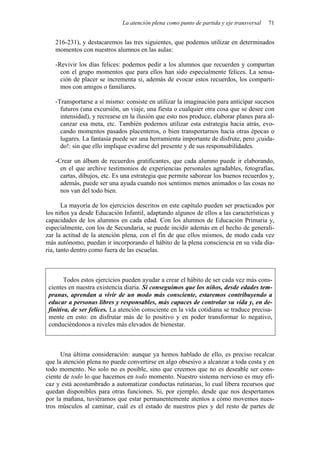 La atención plena como punto de partida y eje transversal 71
216-231), y destacaremos las tres siguientes, que podemos utilizar en determinados
momentos con nuestros alumnos en las aulas:
-Revivir los días felices: podemos pedir a los alumnos que recuerden y compartan
con el grupo momentos que para ellos han sido especialmente felices. La sensa-
ción de placer se incrementa si, además de evocar estos recuerdos, los comparti-
mos con amigos o familiares.
-Transportarse a sí mismo: consiste en utilizar la imaginación para anticipar sucesos
futuros (una excursión, un viaje, una fiesta o cualquier otra cosa que se desee con
intensidad), y recrearse en la ilusión que esto nos produce, elaborar planes para al-
canzar esa meta, etc. También podemos utilizar esta estrategia hacia atrás, evo-
cando momentos pasados placenteros, o bien transportarnos hacia otras épocas o
lugares. La fantasía puede ser una herramienta importante de disfrute, pero ¡cuida-
do!: sin que ello implique evadirse del presente y de sus responsabilidades.
-Crear un álbum de recuerdos gratificantes, que cada alumno puede ir elaborando,
en el que archive testimonios de experiencias personales agradables, fotografías,
cartas, dibujos, etc. Es una estrategia que permite saborear los buenos recuerdos y,
además, puede ser una ayuda cuando nos sentimos menos animados o las cosas no
nos van del todo bien.
La mayoría de los ejercicios descritos en este capítulo pueden ser practicados por
los niños ya desde Educación Infantil, adaptando algunos de ellos a las características y
capacidades de los alumnos en cada edad. Con los alumnos de Educación Primaria y,
especialmente, con los de Secundaria, se puede incidir además en el hecho de generali-
zar la actitud de la atención plena, con el fin de que ellos mismos, de modo cada vez
más autónomo, puedan ir incorporando el hábito de la plena consciencia en su vida dia-
ria, tanto dentro como fuera de las escuelas.
Todos estos ejercicios pueden ayudar a crear el hábito de ser cada vez más cons-
cientes en nuestra existencia diaria. Si conseguimos que los niños, desde edades tem-
pranas, aprendan a vivir de un modo más consciente, estaremos contribuyendo a
educar a personas libres y responsables, más capaces de controlar su vida y, en de-
finitiva, de ser felices. La atención consciente en la vida cotidiana se traduce precisa-
mente en esto: en disfrutar más de lo positivo y en poder transformar lo negativo,
conduciéndonos a niveles más elevados de bienestar.
Una última consideración: aunque ya hemos hablado de ello, es preciso recalcar
que la atención plena no puede convertirse en algo obsesivo a alcanzar a toda costa y en
todo momento. No solo no es posible, sino que creemos que no es deseable ser cons-
ciente de todo lo que hacemos en todo momento. Nuestro sistema nervioso es muy efi-
caz y está acostumbrado a automatizar conductas rutinarias, lo cual libera recursos que
quedan disponibles para otras funciones. Si, por ejemplo, desde que nos despertamos
por la mañana, tuviéramos que estar permanentemente atentos a cómo movemos nues-
tros músculos al caminar, cuál es el estado de nuestros pies y del resto de partes de
 