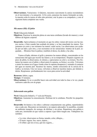 74 PROGRAMA “AULAS FELICES”
Observaciones. Variaciones: 1) Quietos, mecemos suavemente la canica recreándonos
en el movimiento y la sensación. 2) En corro, ponemos las manos formando un nido,
la maestra echa la canica al niño más próximo, este la pasa a su compañero, y este al
siguiente hasta completar una vuelta.
Mis manos (III): El jabón
Nivel: Educación Infantil.
Objetivos: Practicar la atención plena en una tarea cotidiana (lavado de manos) y crear
hábitos de higiene corporal.
Desarrollo: Aprovechamos el momento en que los niños vienen del recreo con las ma-
nos sucias, o bien cuando han acabado de pintar y se han manchado las manos. Nos
juntamos en corro y nos miramos las manos: están sucias. Las observamos con cuida-
do por un lado y por otro, y nos recreamos en las sensaciones: tirantez de la piel, se-
quedad,… Miramos bien la palma y también el dorso, los dedos y las uñas.
Vamos al baño, abrimos el grifo y ponemos las manos debajo, concentrados en las
sensaciones del agua que recorre las manos y en su temperatura. Después cogemos un
poco de jabón, lo observamos, lo olemos, y apreciamos su color y su textura. Nos fro-
tamos las manos con el jabón y observamos la espuma, su forma y su color. Volvemos
a meter las manos en el agua viendo cómo la espuma desaparece y notando el contacto
del agua en nuestra piel. Secamos las manos, siendo conscientes de la caricia de la
toalla y su textura. Una vez secas, volvemos a observar nuestras manos, por delante y
detrás. Respiramos profundamente tres veces para cerrar la actividad.
Recursos: Jabón y agua.
Tiempo: 15 minutos.
Observaciones: Si no es posible hacer esta actividad con toda la clase a la vez, puede
realizarse cada día con un grupo.
Saboreando una galleta
Nivel: Educación Infantil y 1º ciclo de Primaria.
Objetivos: Aumentar la concentración. Disfrutar de lo cotidiano. Percibir los pequeños
detalles.
Desarrollo: Invitamos a los niños a saborear conjuntamente una galleta, repartiéndoles
una a cada uno. Buscamos un momento y un espacio adecuados: la asamblea, creando
un ambiente tranquilo, de sosiego, de disfrute y sin prisas. Repartimos una galleta a
cada uno, insistiendo en que vamos a esperar a que todos tengan una. Trabajamos los
sentidos:
• La vista: observamos su forma, tamaño, color, dibujos,...
• El tacto: rugosa, lisa, suave, áspera,...
• El olfato: qué nos evoca, qué nos sugiere,...
 