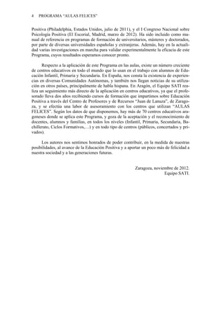 4 PROGRAMA “AULAS FELICES”
Positiva (Philadelphia, Estados Unidos, julio de 2011), y el I Congreso Nacional sobre
Psicología Positiva (El Escorial, Madrid, marzo de 2012). Ha sido incluido como ma-
nual de referencia en programas de formación de universitarios, másteres y doctorados,
por parte de diversas universidades españolas y extranjeras. Además, hay en la actuali-
dad varias investigaciones en marcha para validar experimentalmente la eficacia de este
Programa, cuyos resultados esperamos conocer pronto.
Respecto a la aplicación de este Programa en las aulas, existe un número creciente
de centros educativos en todo el mundo que lo usan en el trabajo con alumnos de Edu-
cación Infantil, Primaria y Secundaria. En España, nos consta la existencia de experien-
cias en diversas Comunidades Autónomas, y también nos llegan noticias de su utiliza-
ción en otros países, principalmente de habla hispana. En Aragón, el Equipo SATI rea-
liza un seguimiento más directo de la aplicación en centros educativos, ya que el profe-
sorado lleva dos años recibiendo cursos de formación que impartimos sobre Educación
Positiva a través del Centro de Profesores y de Recursos “Juan de Lanuza”, de Zarago-
za, y se efectúa una labor de asesoramiento con los centros que utilizan “AULAS
FELICES”. Según los datos de que disponemos, hay más de 70 centros educativos ara-
goneses donde se aplica este Programa, y goza de la aceptación y el reconocimiento de
docentes, alumnos y familias, en todos los niveles (Infantil, Primaria, Secundaria, Ba-
chillerato, Ciclos Formativos,…) y en todo tipo de centros (públicos, concertados y pri-
vados).
Los autores nos sentimos honrados de poder contribuir, en la medida de nuestras
posibilidades, al avance de la Educación Positiva y a aportar un poco más de felicidad a
nuestra sociedad y a las generaciones futuras.
Zaragoza, noviembre de 2012.
Equipo SATI.
 