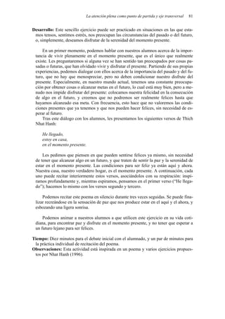 La atención plena como punto de partida y eje transversal 81
Desarrollo: Este sencillo ejercicio puede ser practicado en situaciones en las que esta-
mos tensos, sentimos estrés, nos preocupan las circunstancias del pasado o del futuro,
o, simplemente, deseamos disfrutar de la serenidad del momento presente.
En un primer momento, podemos hablar con nuestros alumnos acerca de la impor-
tancia de vivir plenamente en el momento presente, que es el único que realmente
existe. Les preguntaremos si alguna vez se han sentido tan preocupados por cosas pa-
sadas o futuras, que han olvidado vivir y disfrutar el presente. Partiendo de sus propias
experiencias, podemos dialogar con ellos acerca de la importancia del pasado y del fu-
turo, que no hay que menospreciar, pero no deben condicionar nuestro disfrute del
presente. Especialmente, en nuestro mundo actual, tenemos una constante preocupa-
ción por obtener cosas o alcanzar metas en el futuro, lo cual está muy bien, pero a me-
nudo nos impide disfrutar del presente: colocamos nuestra felicidad en la consecución
de algo en el futuro, y creemos que no podremos ser realmente felices hasta que
hayamos alcanzado esa meta. Con frecuencia, esto hace que no valoremos las condi-
ciones presentes que ya tenemos y que nos pueden hacer felices, sin necesidad de es-
perar al futuro.
Tras este diálogo con los alumnos, les presentamos los siguientes versos de Thich
Nhat Hanh:
He llegado,
estoy en casa,
en el momento presente.
Les pedimos que piensen en que pueden sentirse felices ya mismo, sin necesidad
de tener que alcanzar algo en un futuro, y que traten de sentir la paz y la serenidad de
estar en el momento presente. Las condiciones para ser feliz ya están aquí y ahora.
Nuestra casa, nuestro verdadero hogar, es el momento presente. A continuación, cada
uno puede recitar interiormente estos versos, asociándolos con su respiración: inspi-
ramos profundamente y, mientras espiramos, pensamos en el primer verso (“He llega-
do”); hacemos lo mismo con los versos segundo y tercero.
Podemos recitar este poema en silencio durante tres veces seguidas. Se puede fina-
lizar recreándose en la sensación de paz que nos produce estar en el aquí y el ahora, y
esbozando una ligera sonrisa.
Podemos animar a nuestros alumnos a que utilicen este ejercicio en su vida coti-
diana, para encontrar paz y disfrute en el momento presente, y no tener que esperar a
un futuro lejano para ser felices.
Tiempo: Diez minutos para el debate inicial con el alumnado, y un par de minutos para
la práctica individual de recitación del poema.
Observaciones: Esta actividad está inspirada en un poema y varios ejercicios propues-
tos por Nhat Hanh (1996).
 