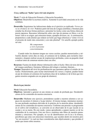 82 PROGRAMA “AULAS FELICES”
Crea y utiliza un “haiku” para vivir más despierto
Nivel: 3º ciclo de Educación Primaria y Educación Secundaria.
Objetivos: Desarrollar la escritura creativa. Aumentar la actividad consciente en la vida
cotidiana.
Desarrollo: Seguiremos las indicaciones dadas en el ejercicio ya explicado: Versos pa-
ra no olvidarse de vivir. Podemos partir del área de Lengua castellana y literatura para
estudiar las diversas formas poéticas y presentar los haikus como una forma clásica de
poesía japonesa. Buscamos información sobre este tipo de poemas en libros o en In-
ternet: cuál es su origen, qué estructura tienen, ejemplos diversos, etc. A continuación,
proponemos a cada alumno que redacte un haiku que haga referencia a “cómo vivir en
el presente de modo más consciente y con más plenitud”. Un sencillo ejemplo podría
ser este:
Me comprometo
a vivir el presente
conscientemente.
Cuando todos los alumnos tengan sus versos escritos, pueden memorizarlos y uti-
lizarlos durante varios días en clase, al comienzo de la mañana, para recitarlos inter-
namente y después realizar un par de respiraciones profundas, como un pequeño ritual
a realizar antes de comenzar nuestra clase con ellos.
Recursos: Fuentes de donde obtener información sobre el haiku: libros de texto del área
de Lengua castellana y literatura, biblioteca del colegio o instituto, Internet,...
Tiempo: Dependerá del nivel de profundización que queramos aplicar al estudio de los
haikus. Posteriormente, para recitar interiormente los versos y respirar, pueden bastar
un par de minutos al comienzo de la primera clase de la mañana (o de la hora que ten-
gamos nosotros asignada con ese grupo de alumnos).
Hacia la paz interior
Nivel: Educación Secundaria.
Objetivos: Aprender a generar en uno mismo un estado de profunda paz. Desidentifi-
carnos de los contenidos de nuestra conciencia.
Desarrollo: Mediante este ejercicio, pretendemos ayudar a nuestros alumnos a ser ca-
paces de encontrar el silencio y la paz interior. Al mismo tiempo, intentamos mostrar-
les una profunda enseñanza derivada de la práctica de la atención plena: desidentifi-
carnos de los contenidos de nuestra conciencia. Conforme una persona va progresando
en el cultivo del mindfulness, se convierte en un observador de lo que sucede en su
cuerpo y en su mente. De este modo, vamos aprendiendo a separar nuestro yo de los
contenidos de la conciencia. Esto nos lleva a sentirnos más libres de nuestros pensa-
mientos y emociones. Por ejemplo, en vez de identificarnos con la ira o la tristeza,
percibimos que estas son emociones transitorias, que suceden dentro de nosotros pero
“no son nosotros”, lo cual nos hace considerarlas más objetivamente y que pierdan el
poder que tienen sobre nosotros.
 