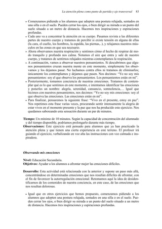 La atención plena como punto de partida y eje transversal 83
• Comenzamos pidiendo a los alumnos que adopten una postura relajada, sentados en
una silla o en el suelo. Pueden cerrar los ojos, o bien dirigir su mirada a un punto del
suelo situado a un metro de distancia. Hacemos tres inspiraciones y espiraciones
profundas.
• Cada uno va a concentrar la atención en su cuerpo. Pasamos revista a las diferentes
partes de nuestro cuerpo y tratamos de percibir si existe tensión en alguna de ellas
(la cara, el cuello, los hombros, la espalda, las piernas,..), y relajamos nuestros mús-
culos en las zonas en que sea necesario.
• Ahora observamos nuestra respiración y sentimos cómo el hecho de respirar de mo-
do tranquilo y profundo nos calma. Notamos el aire que entra y sale de nuestro
cuerpo, y tratamos de sentirnos relajados mientras contemplamos la respiración.
• A continuación, vamos a observar nuestros pensamientos. Si descubrimos que algu-
nos pensamientos cruzan nuestra mente en este momento, simplemente los obser-
vamos y los dejamos pasar. No luchamos contra ellos ni tratamos de eliminarlos;
únicamente los contemplamos y dejamos que pasen. Nos decimos: “Yo no soy mis
pensamientos: soy el que observa los pensamientos. Los pensamientos están en mí”.
• Posteriormente, tomamos conciencia de nuestras emociones. Tratamos de contem-
plar qué es lo que sentimos en este momento, e intentamos identificar las emociones
y ponerles un nombre: alegría, serenidad, cansancio, somnolencia,… Igual que
hicimos con nuestros pensamientos, nos decimos: “Yo no soy mis emociones: soy el
que observa las emociones. Las emociones están en mí”.
• Para finalizar, pensaremos la siguiente frase: “Vivo en el presente, estoy en paz”.
Nos repetimos esta frase varias veces, procurando sentir intensamente la alegría de
estar vivos en el momento presente y la paz que nos ha producido este ejercicio. Nos
quedamos saboreando esta sensación durante un par de minutos.
Tiempo: Un mínimo de 10 minutos. Según la capacidad de concentración del alumnado
y del tiempo disponible, podríamos prolongarlo durante más tiempo.
Observaciones: Este ejercicio está pensado para alumnos que ya han practicado la
atención plena y que tienen una cierta experiencia en este terreno. El profesor irá
guiando el ejercicio, verbalizando en voz alta las instrucciones con voz calmada e ins-
piradora.
Observando mis emociones
Nivel: Educación Secundaria.
Objetivos: Ayudar a los alumnos a afrontar mejor las emociones difíciles.
Desarrollo: Esta actividad está relacionada con la anterior y supone un paso más allá,
concentrándose en determinadas emociones que nos resultan difíciles de afrontar, con
el fin de favorecer la autorregulación emocional. Retomamos aquí la idea de desiden-
tificarnos de los contenidos de nuestra conciencia, en este caso, de las emociones que
nos resultan dolorosas.
• Igual que en otros ejercicios que hemos propuesto, comenzamos pidiendo a los
alumnos que adopten una postura relajada, sentados en una silla o en el suelo. Pue-
den cerrar los ojos, o bien dirigir su mirada a un punto del suelo situado a un metro
de distancia. Hacemos tres inspiraciones y espiraciones profundas.
 