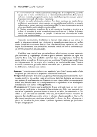 86 PROGRAMA “AULAS FELICES”
8. Conciencia temporal. Tomamos conciencia de la fugacidad de las experiencias, del hecho
de que tanto lo bueno como lo malo de la vida son realidades transitorias. Esto, lejos de
volvernos pesimistas, nos permite valorar mucho más lo bueno que nos sucede y apreciar-
lo con más intensidad, saboreándolo plenamente.
9. Apreciar los hechos afortunados cotidianos. Nos damos cuenta de que muchos hechos
cotidianos y aparentemente intrascendentes son, en realidad, una bendición, un pequeño
milagro que no siempre valoramos en su justa medida. Por tanto, tomamos conciencia de
ellos, apreciándolos y disfrutándolos con intensidad.
10. Eliminar pensamientos aguafiestas. Es la única estrategia formulada en negativo, y se
refiere a la necesidad de evitar pensamientos que interfieran con el disfrute de la expe-
riencia en el momento presente. Por ejemplo: “En vez de estar saboreando este helado,
debería estar tendiendo la ropa”.
Tras estas explicaciones, dividiremos la clase en cinco grupos, a cada uno de los
cuales le asignaremos dos de esas estrategias, y les pediremos que piensen y escriban
varios ejemplos concretos que ilustren cómo ellos han utilizado alguna vez tales estra-
tegias. Posteriormente, realizaremos una puesta en común con todo el alumnado acer-
ca del trabajo realizado en cada grupo.
Un último paso consistiría en que cada alumno seleccione una o dos de las estrate-
gias estudiadas y se proponga, durante un par de semanas, aplicarlas en algún área
concreta de su vida, para ayudarle a saborear mejor sus experiencias positivas. Se
puede utilizar un cuaderno de tutoría, con una sección de “Propósitos personales”, que
servirá para anotar las estrategias seleccionadas y los resultados obtenidos. Transcu-
rridas las dos semanas, podemos dedicar una sesión para la puesta en común volunta-
ria de lo que ha realizado cada alumno.
Recursos: Un cuaderno de tutoría con una sección de “propósitos”, donde poder reflejar
los planes que cada uno se ha propuesto, así como sus resultados.
Tiempo: Dado el interés de la actividad, por su potencialidad para incrementar las expe-
riencias positivas en nuestras vidas, creemos que deberían dedicarse un mínimo de
dos sesiones de una hora cada una. Podemos retomar esta actividad en sesiones poste-
riores, para profundizar en ella o bien para realizar el seguimiento de los planes perso-
nalizados que cada alumno se haya propuesto.
Observaciones: 1) Creemos que la realización de esta actividad puede ser muy impor-
tante, ya que puede dotar al alumnado de herramientas muy útiles para sacar más par-
tido a sus experiencias positivas durante el resto de sus vidas, incrementando su feli-
cidad. 2) Esta actividad está centrada, sobre todo, en el saboreo referido a eventos del
presente. Pero también es posible aplicar el saboreo a hechos pasados o futuros. Por
ello, como complemento, remitimos al capítulo 7, a la sección Traer al presente el
placer del pasado y del futuro, donde expusimos algunas actividades que pueden ser-
vir para este propósito.
 