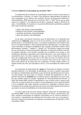Fortalezas personales (1). Propuestas globales 89
2. Crear condiciones de aprendizaje que permitan “fluir”
La implicación de los alumnos en el aprendizaje escolar es mayor cuanto mayor es
la concentración, el disfrute y el interés. Esta afirmación, aparentemente tan lógica, ha
sido comprobada en los últimos años mediante diversas investigaciones (Shernoff y
Csikszentmihalyi, 2009) apoyadas en la noción de “fluir” o “flujo” (flow), que ya expli-
camos en el capítulo 3. Las experiencias de flujo se producen cuando el desafío de la
tarea y las habilidades de la persona se encuentran debidamente equilibrados, pudiendo
darse cuatro situaciones generales:
• Apatía: bajo desafío y bajas habilidades.
• Relajación: bajo desafío y altas habilidades.
• Ansiedad: alto desafío y bajas habilidades.
• Flujo: alto desafío y altas habilidades.
En las aulas, encontramos frecuentes casos de aburrimiento en el alumnado ante
condiciones de relajación, como en el caso de los alumnos con altas capacidades, que
acaban pronto y con facilidad las tareas, y no sabemos proponerles otros desafíos acor-
des con sus potencialidades, o bien cuando planteamos repetidamente a los niños tareas
cuyos contenidos ya dominan sobradamente (por ejemplo, haciéndoles rellenar fichas
para distinguir “pequeño”, “mediano” y “grande” en 1º de Primaria, cuando son concep-
tos que la mayoría ya tienen perfectamente adquiridos en Educación Infantil). Este últi-
mo ejemplo, aplicado a otros muchos conceptos que se trabajan en la escuela, es una
realidad que tristemente constatamos entre muchos docentes, y que suele obedecer a la
necesidad de tener a los niños ocupados en algo, así como a la presión psicológica de
tener que cumplimentar todo lo que viene en los libros de texto. En relación con esto,
creemos que deberíamos cuestionarnos si es necesario hacer todo lo que viene en los
libros, pues muchas de las tareas que allí se proponen no tienen ningún sentido o se
pueden sustituir por otras más adecuadas al nivel y a las necesidades de nuestros alum-
nos.
Las situaciones de aburrimiento por apatía son frecuentes en alumnos con disca-
pacidad intelectual o con dificultades de aprendizaje, así como en aquellos que presen-
tan lagunas en determinados aprendizajes o que carecen de aprendizajes previos necesa-
rios para abordar una nueva tarea. Si, además, el desafío que proponemos es alto, se
generan situaciones de ansiedad que en nada favorecen el aprendizaje. En estos casos,
hay que recordar siempre el concepto vigotskiano de “Zona de Desarrollo Próximo”, el
lugar ideal donde deben situarse los aprendizajes, y que se define como el espacio entre
lo que uno es capaz de hacer por sí mismo y lo que puede hacer con la ayuda del adulto
o de un compañero más capaz. Mediante un proceso de “andamiaje”, podemos dotar a
los alumnos de las ayudas necesarias para que vayan resolviendo aquellas tareas para las
que todavía no tienen las habilidades ni la autonomía necesarias.
Si somos capaces de crear para nuestros alumnos condiciones de aprendizaje que
les permitan fluir, es decir, en las que puedan trabajar con interés, concentración y dis-
frute, estaremos potenciando las fortalezas relacionadas con la virtud de Sabiduría y
Conocimiento –especialmente las fortalezas de Curiosidad y Amor por el aprendizaje–.
Para ello es bueno tener presentes las siguientes recomendaciones de Shernoff y Csiks-
zentmihalyi (2009):
 