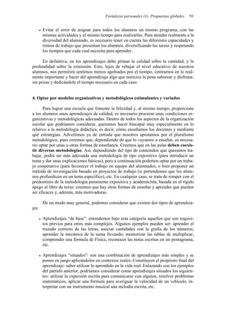 Fortalezas personales (1). Propuestas globales 91
• Evitar el error de asignar para todos los alumnos un mismo programa, con las
mismas actividades y el mismo tiempo para realizarlas. Para atender realmente a la
diversidad del alumnado, es necesario tener en cuenta las diferentes capacidades y
ritmos de trabajo que presentan los alumnos, diversificando las tareas y respetando
los tiempos que cada cual necesita para aprender.
En definitiva, en los aprendizajes debe primar la calidad sobre la cantidad, y la
profundidad sobre la extensión. Esto, lejos de rebajar el nivel educativo de nuestros
alumnos, nos permitirá sentirnos menos agobiados por el tiempo, centrarnos en lo real-
mente importante y hacer del aprendizaje algo que merezca la pena saborear y disfrutar,
sin prisas y dedicándole el tiempo necesario en cada caso.
4. Optar por modelos organizativos y metodológicos estimulantes y variados
Para lograr una escuela que fomente la felicidad y, al mismo tiempo, proporcione
a los alumnos unos aprendizajes de calidad, es necesario procurar unas condiciones or-
ganizativas y metodológicas adecuadas. Dentro de todos los aspectos de la organización
escolar que podríamos considerar, queremos hacer hincapié muy especialmente en lo
relativo a la metodología didáctica, es decir, cómo enseñamos los docentes y mediante
qué estrategias. Advertimos ya de entrada que nosotros apostamos por el pluralismo
metodológico, pues creemos que, dependiendo de que lo vayamos a enseñar, es necesa-
rio optar por unas u otras formas de enseñanza. Creemos que en las aulas deben coexis-
tir diversas metodologías. Así, dependiendo del tipo de contenidos que queramos tra-
bajar, podrá ser más adecuada una metodología de tipo expositivo (para introducir un
tema y dar unas explicaciones básicas), pero a continuación podemos optar por un traba-
jo cooperativo (para favorecer el trabajo en equipo del alumnado), o bien proponer un
método de investigación basado en proyectos de trabajo (si pretendemos que los alum-
nos profundicen en un tema específico), etc. En cualquier caso, se trata de romper con el
predominio de la metodología puramente expositiva y academicista, basada en el rígido
apego al libro de texto: creemos que hay otras formas de enseñar y aprender que pueden
ser eficaces y, además, más motivadoras.
De un modo muy general, podemos considerar que existen dos tipos de aprendiza-
jes:
• Aprendizajes “de base”: entendemos bajo esta categoría aquellos que son requisi-
tos previos para otros más complejos. Algunos ejemplos pueden ser: aprender el
trazado correcto de las letras, asociar cantidades con la grafía de los números,
aprender la mecánica de la suma llevando, memorizar las tablas de multiplicar,
comprender una fórmula de Física, reconocer las notas escritas en un pentagrama,
etc.
• Aprendizajes “situados”: son una combinación de aprendizajes más simples y se
ponen en juego aplicándolos en contextos reales. Constituyen el propósito final del
aprendizaje: saber utilizar lo aprendido en la vida real. Enlazando con los ejemplos
del párrafo anterior, podríamos considerar como aprendizajes situados los siguien-
tes: utilizar la expresión escrita para comunicarse con alguien, resolver problemas
matemáticos, aplicar una fórmula para averiguar la velocidad de un vehículo, in-
terpretar con un instrumento musical una melodía escrita, etc.
 